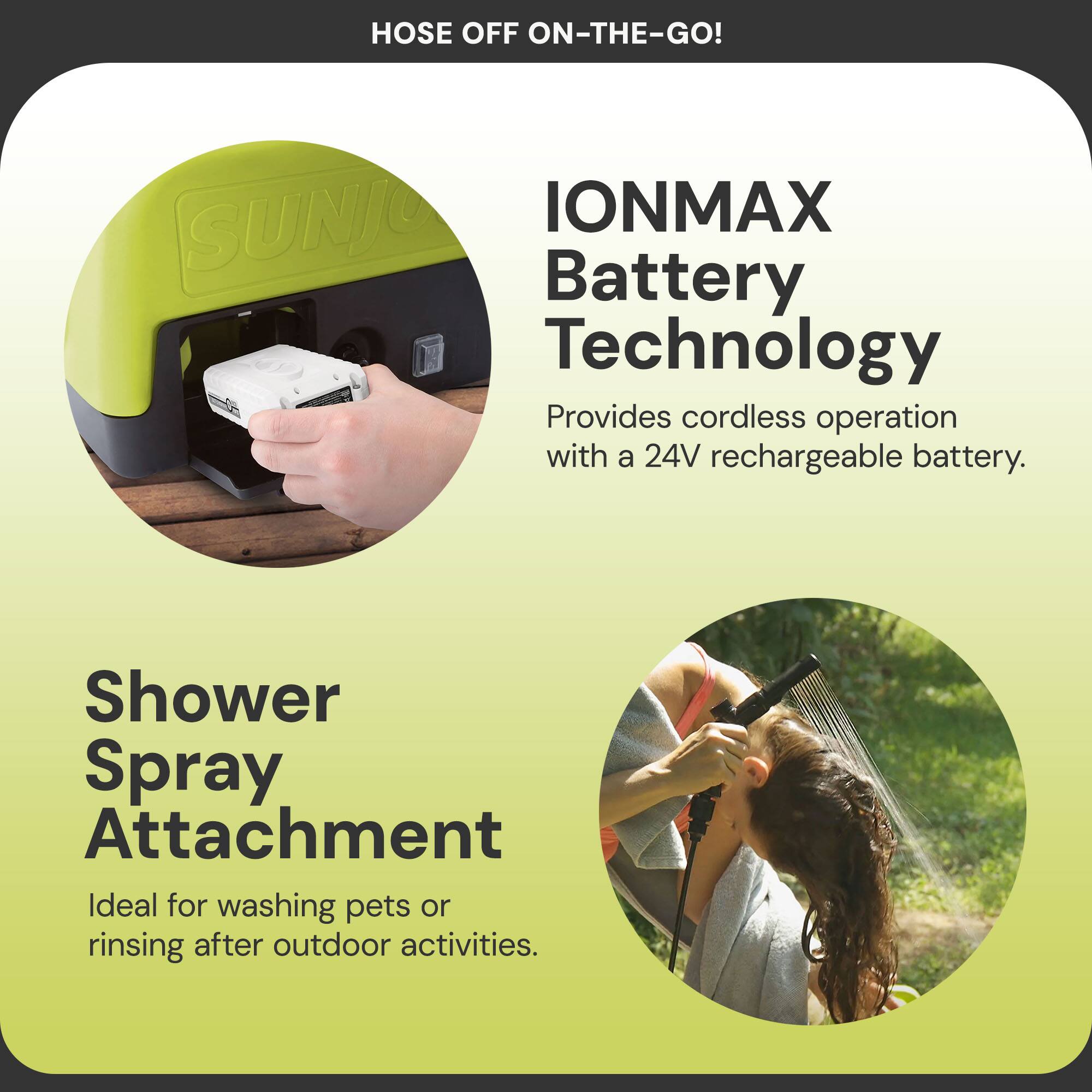 Hose Off On-The-Go!

IONMAX Battery Technology  
Provides cordless operation with a 24V rechargeable battery.

Shower Spray Attachment  
Ideal for washing pets or rinsing after outdoor activities.