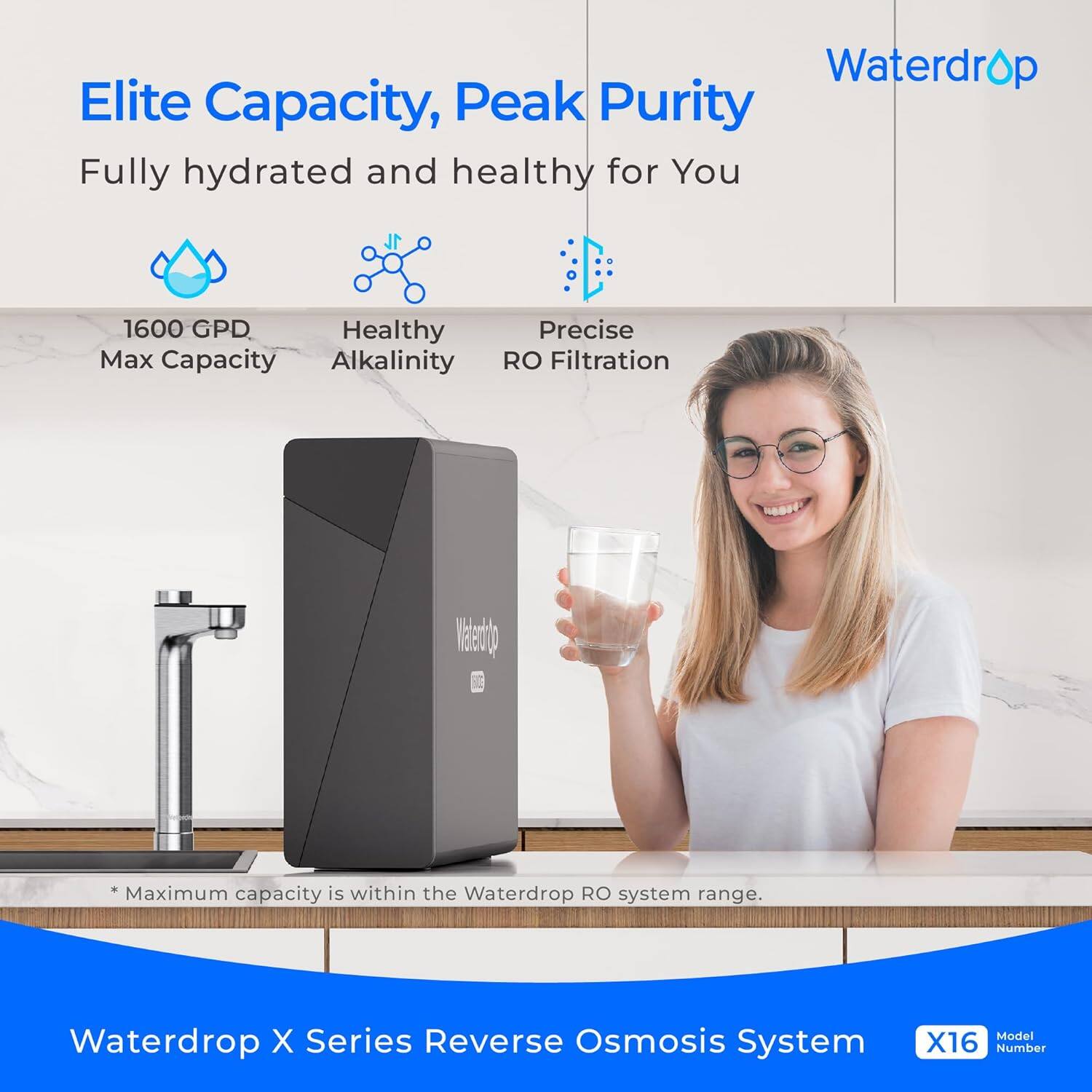 Elite Capacity, Peak Purity  
Fully hydrated and healthy for You  

1600 GPD  
Max Capacity  

Healthy Alkalinity  

Precise RO Filtration  

*Maximum capacity is within the Waterdrop RO system range.  

Waterdrop X Series Reverse Osmosis System  
Model X16