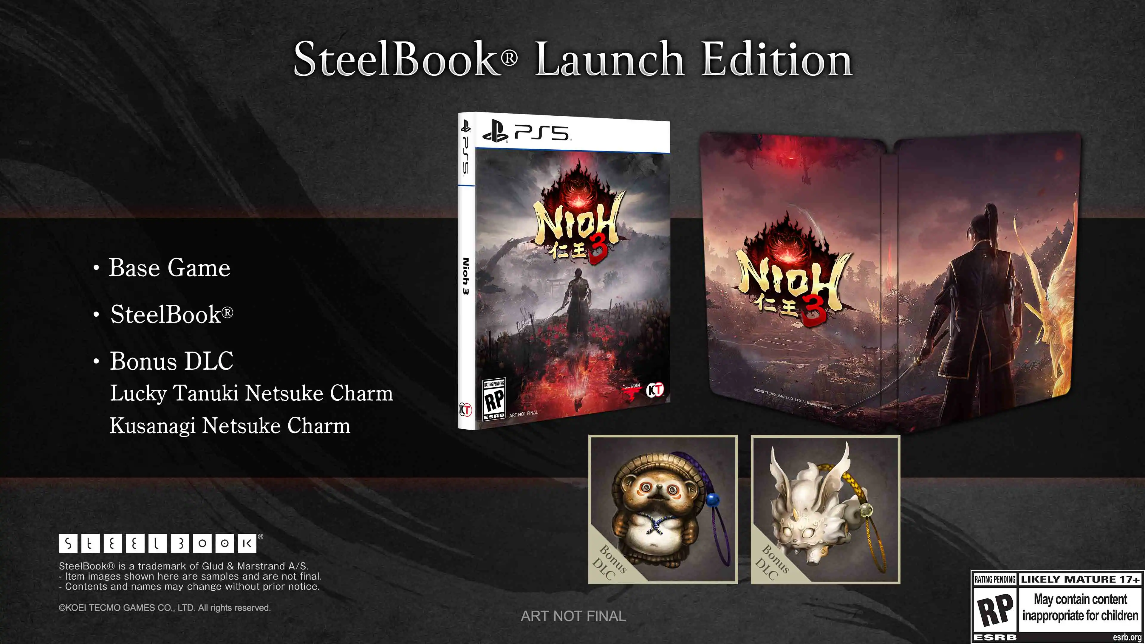 SteelBook® Launch Edition
- Base Game
- SteelBook®
- Bonus DLC
- Lucky Tanuki Netsuke Charm
- Kusanagi Netsuke Charm
SteelBook® is a trademark of Glud & Marstrand A/S. Item images shown here are samples and are not final. Contents and names may change without prior notice. KOEI TECMO GAMES CO., LTD. All rights reserved.
DLC Bonus ART NOT FINAL
DLC Bonus RATING PENDING LIKELY MATURE 17+ May contain content inappropriate for children ESRB esrb.org - RP (Rating Pending)