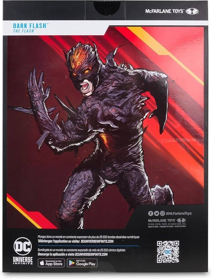 McFARLANE TOYS DARK FLASH THE FLASH  
#McFarlaneToys  
McFARLANE TOYS  
PO BOX 12230, TEMPE, AZ 85284-0038, USA  

Plongez dans un monde en constante expansion de plus de 25 000 bandes dessinées numériques  
Téléchargez l'application ou visitez DCUNIVERSEINFINITE.COM  

Sumérgete en un mundo en constante expansión de más de 25 000 cómics digitales  
Descarga la aplicación o visita DCUNIVERSEINFINITE.COM  

Download on the App Store  
GET IT ON  
Google Play  

DC UNIVERSE INFINITE