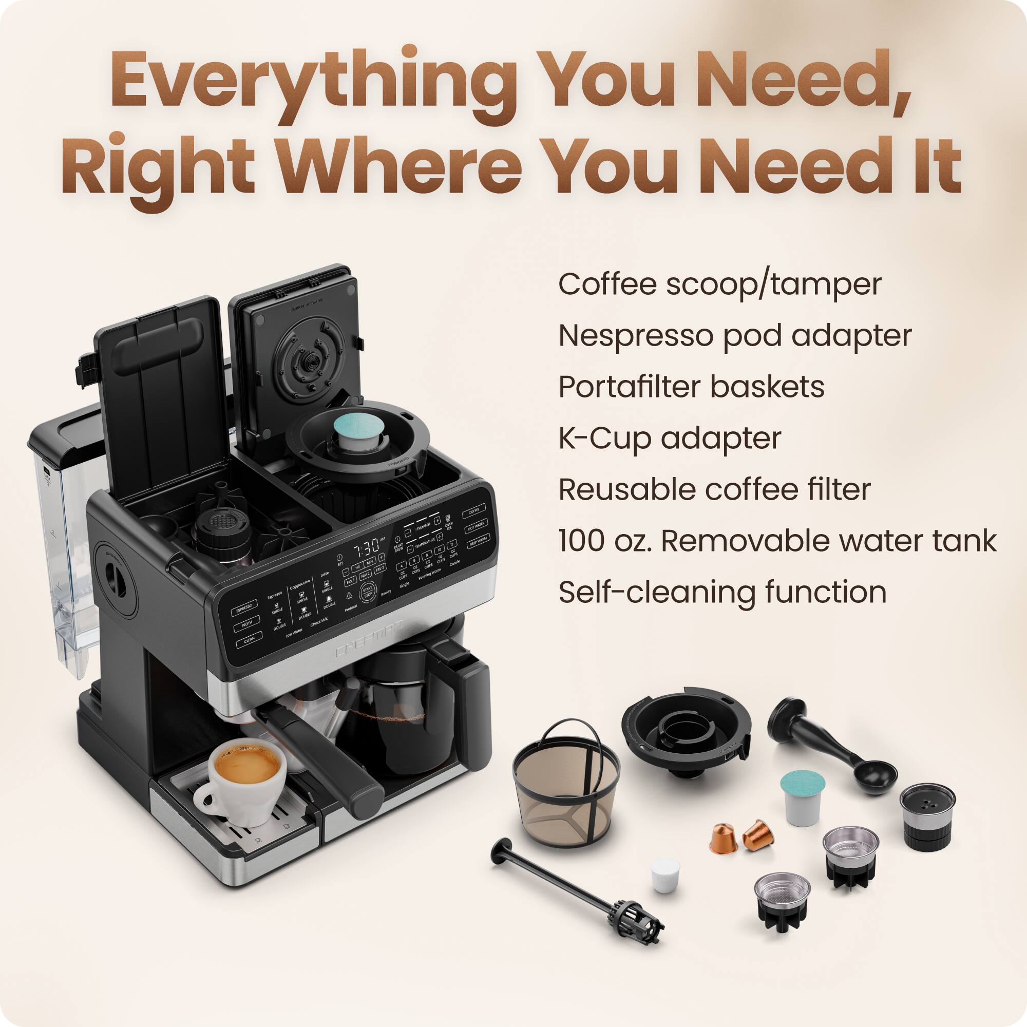 Everything You Need, Right Where You Need It

- Coffee scoop/tamper
- Nespresso pod adapter
- Portafilter baskets
- K-Cup adapter
- Reusable coffee filter
- 100 oz. Removable water tank
- Self-cleaning function