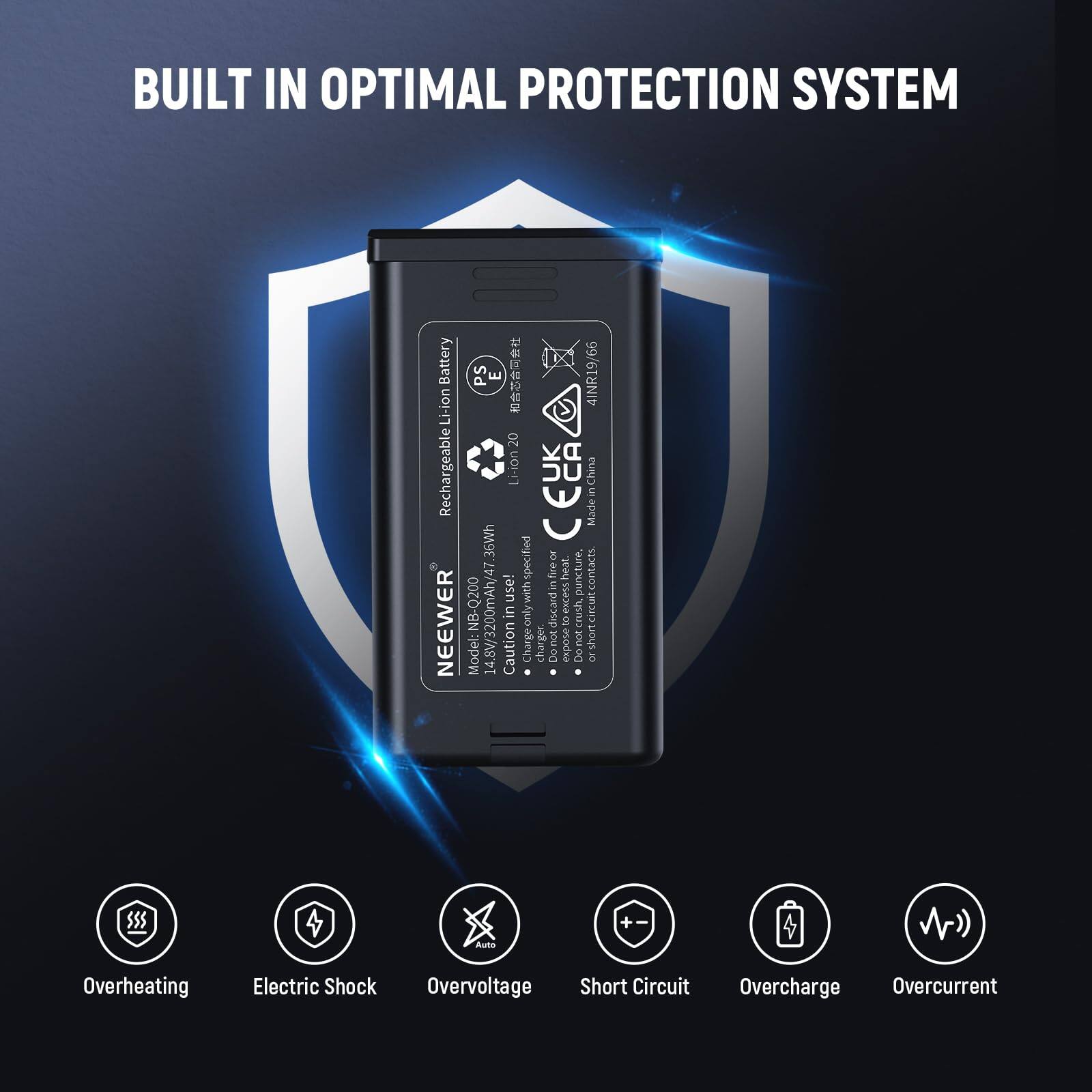 BUILT IN OPTIMAL PROTECTION SYSTEM

Battery: Li-ion Rechargeable  
Model: NB-Q200  
Made in China  
36Wh  
Li-ion 4INR19/66 20  
NEEWER PS E

Caution:  
- Do not expose to heat or fire.  
- Do not crush or discard in fire.  
- Do not short circuit.  
- Do not expose to moisture.  
- Do not expose to direct sunlight.  
- Do not expose to high temperatures.  
- Do not expose to low temperatures.  
- Do not expose to water.  
- Do not expose to chemicals.  
- Do not expose to dust.  
- Do not expose to humidity.  
- Do not expose to vibration.  
- Do not expose to impact.  
- Do not expose to shock.  
- Do not expose to electric shock.  
- Do not expose to overvoltage.  
- Do not expose to overcharge.  
- Do not expose to overcurrent.  
- Do not expose to short circuit.  
- Do not expose to overheating.  
- Do not expose to electric shock.  
- Do not expose to overvoltage.  
- Do not expose to short