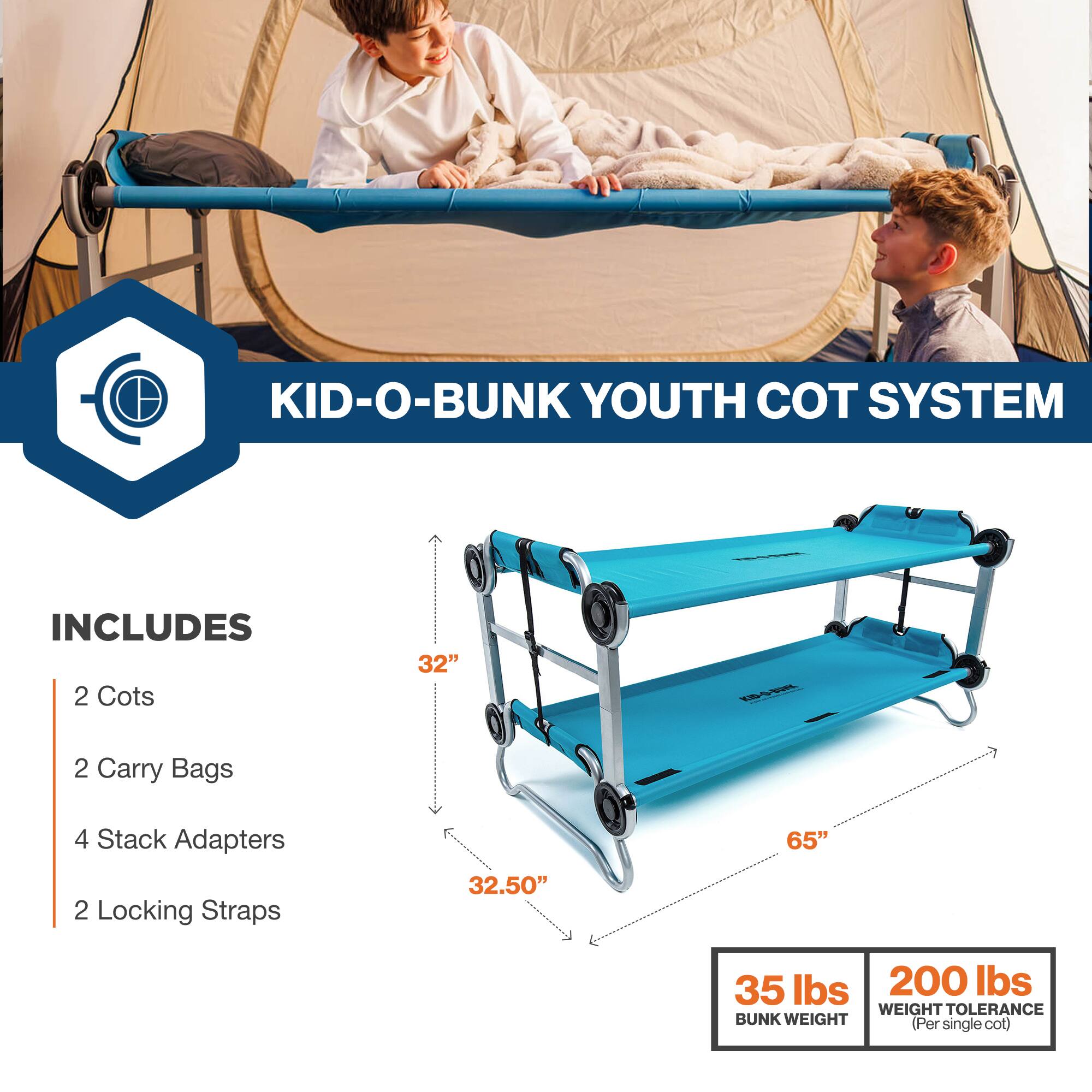 KID-O-BUNK YOUTH COT SYSTEM INCLUDES 2 Cots 32" 2 Carry Bags 4 Stack Adapters 2 Locking Straps 32.50" 65" 35 lbs 200 lbs WEIGHT TOLERANCE BUNK WEIGHT (Per single cot)