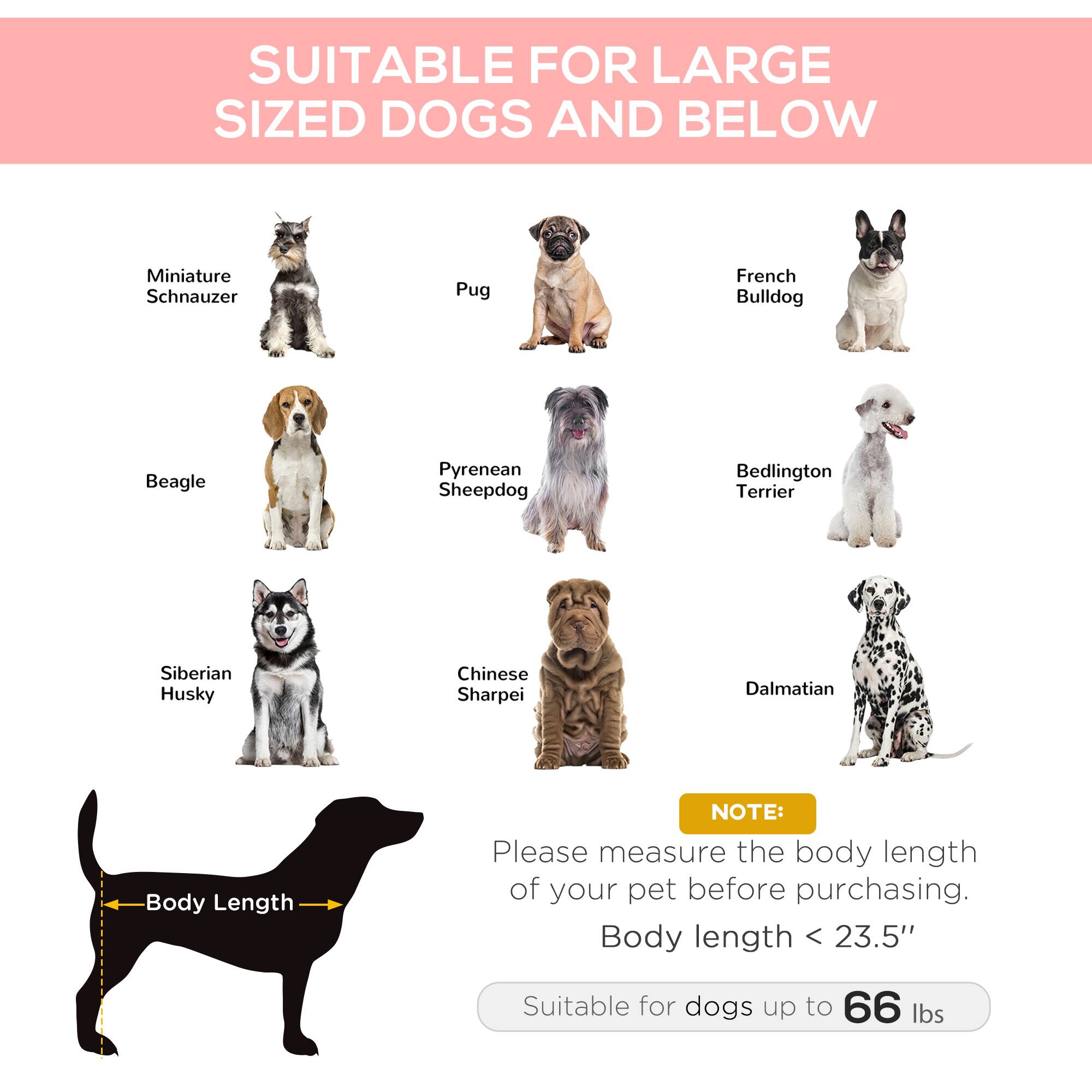 SUITABLE FOR LARGE SIZED DOGS AND BELOW

- Miniature Schnauzer
- Pug
- French Bulldog
- Beagle
- Pyrenean Sheepdog
- Bedlington Terrier
- Siberian Husky
- Chinese Sharpei
- Dalmatian

NOTE: Please measure the body length of your pet before purchasing. Body length < 23.5" Suitable for dogs up to 66 lbs