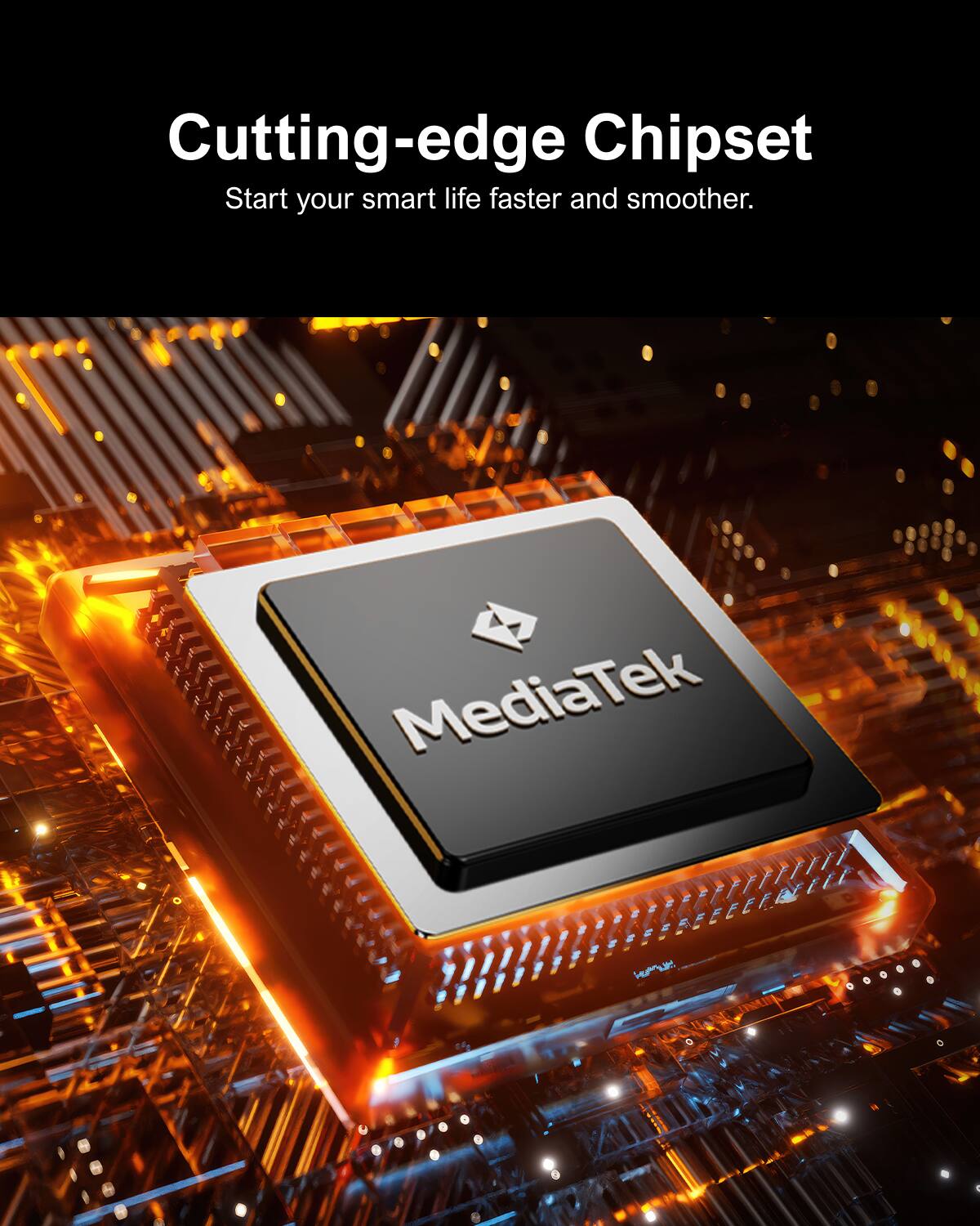 Cutting-edge Chipset
Start your smart life faster and smoother.
MediaTek