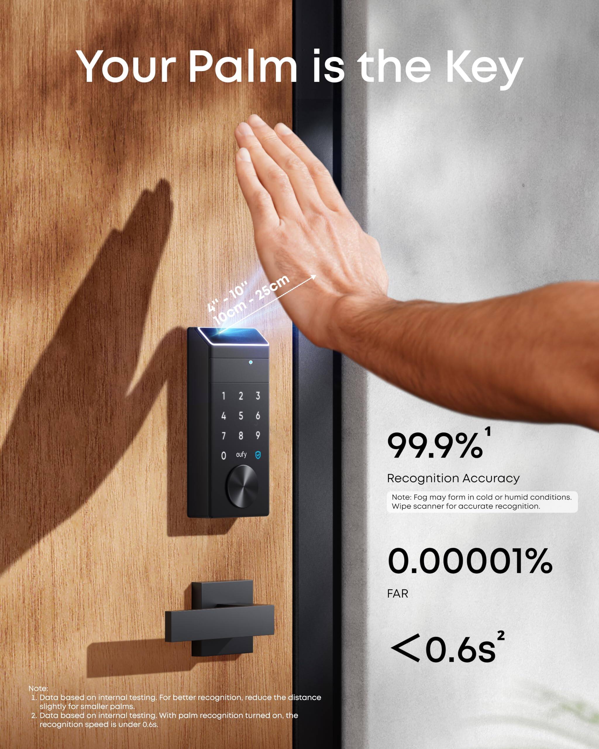 Your Palm is the Key

4" - 10" - 25cm  
10cm - 25cm

99.9%¹ Recognition Accuracy  
Note: Fog may form in cold or humid conditions. Wipe scanner for accurate recognition.

0.00001% FAR  
<0.6s²

Note:  
1. Data based on internal testing. For better recognition, reduce the distance slightly for smaller palms.  
2. Data based on internal testing. With palm recognition turned on, the recognition speed is under 0.6s.