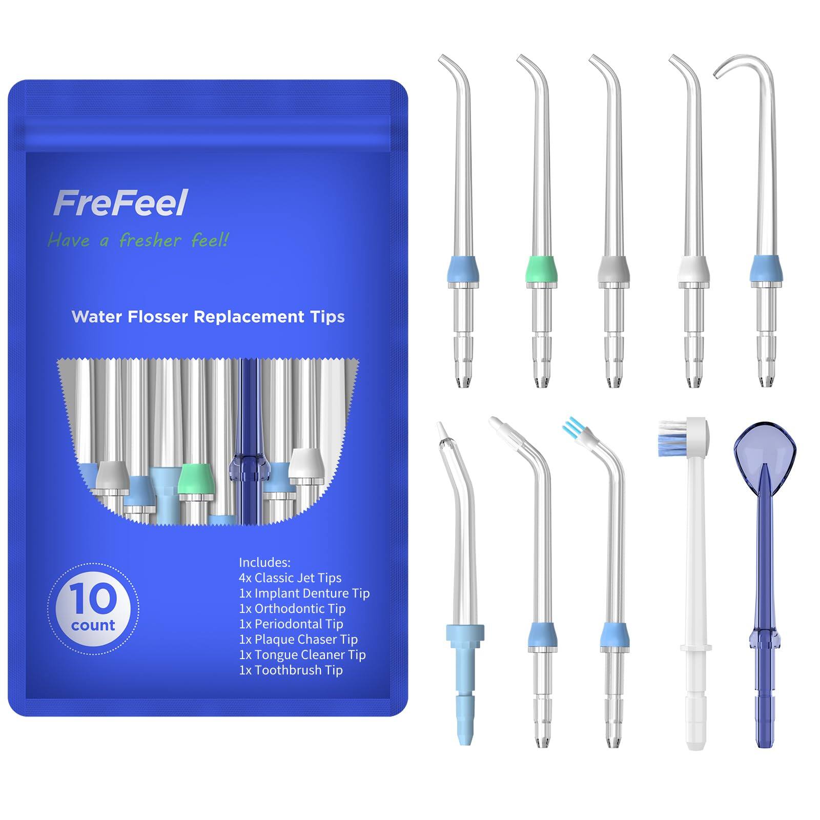 FreFeel  
Have a fresher feel!  

Water Flosser Replacement Tips  
10 count  

Includes:  
4x Classic Jet Tips  
1x Implant Denture Tip  
1x Orthodontic Tip  
1x Periodontal Tip  
1x Plaque Chaser Tip  
1x Tongue Cleaner Tip  
1x Toothbrush Tip