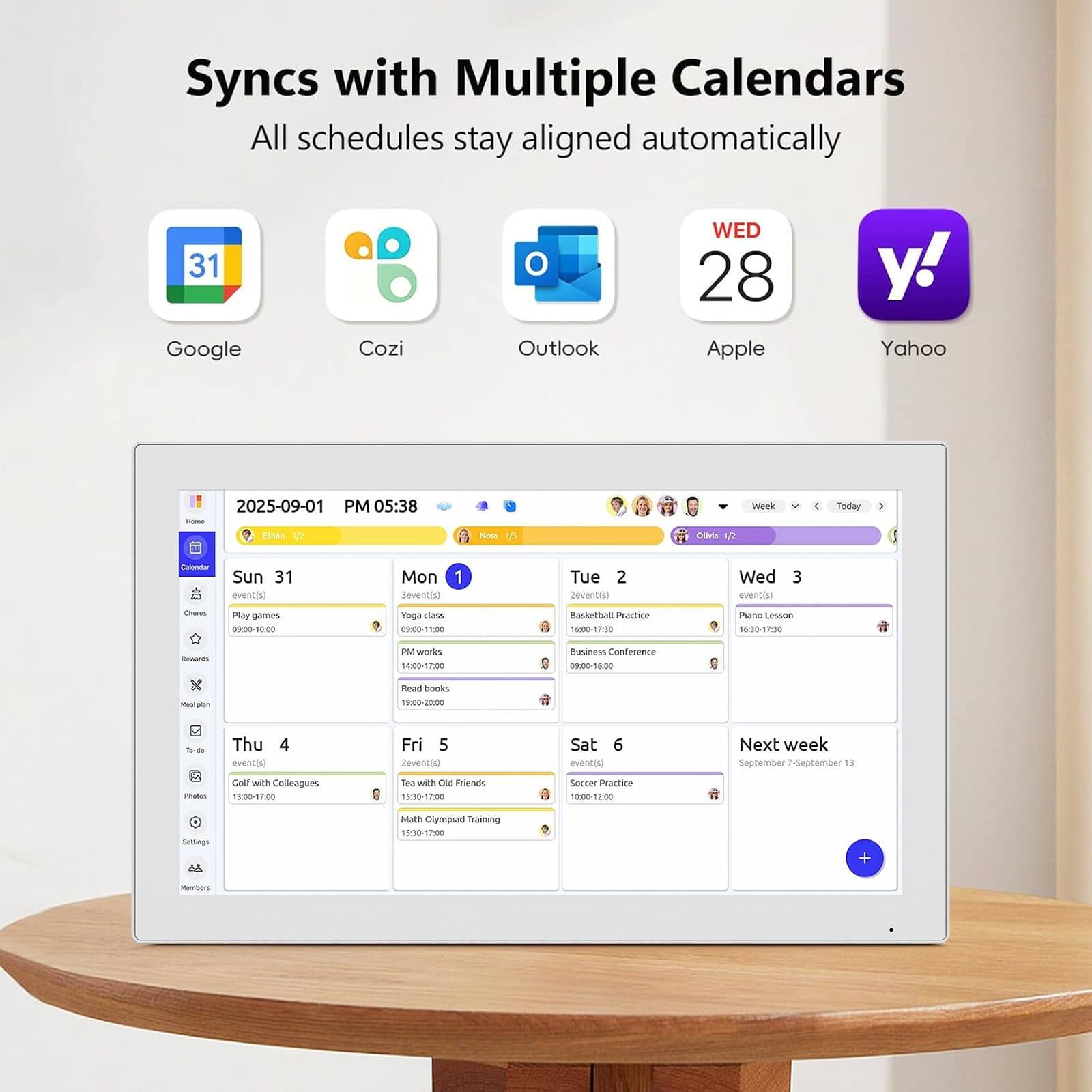 Syncs with Multiple Calendars  
All schedules stay aligned automatically

- Google
- Cozi
- Outlook
- Apple
- Yahoo

2025-09-01 PM 05:38  
Home  
Ethan 1/2  
Nora 1/3  
Olivia 1/2

Sun 31  
1 event(s)  
Play games 09:00-10:00

Mon 1  
3 event(s)  
Yoga class  
Basketball Practice 16:00-17:30  
Piano Lesson 16:30-17:30

Tue 2  
2 event(s)  
PM works 14:00-17:00  
Business Conference 09:00-18:00

Wed 3  
1 event(s)  
Read books 19:00-22:00

Thu 4  
4 event(s)  
Golf with Colleagues 13:00-17:00  
Tea with Old Friends 15:30-17:00  
Soccer Practice 10: