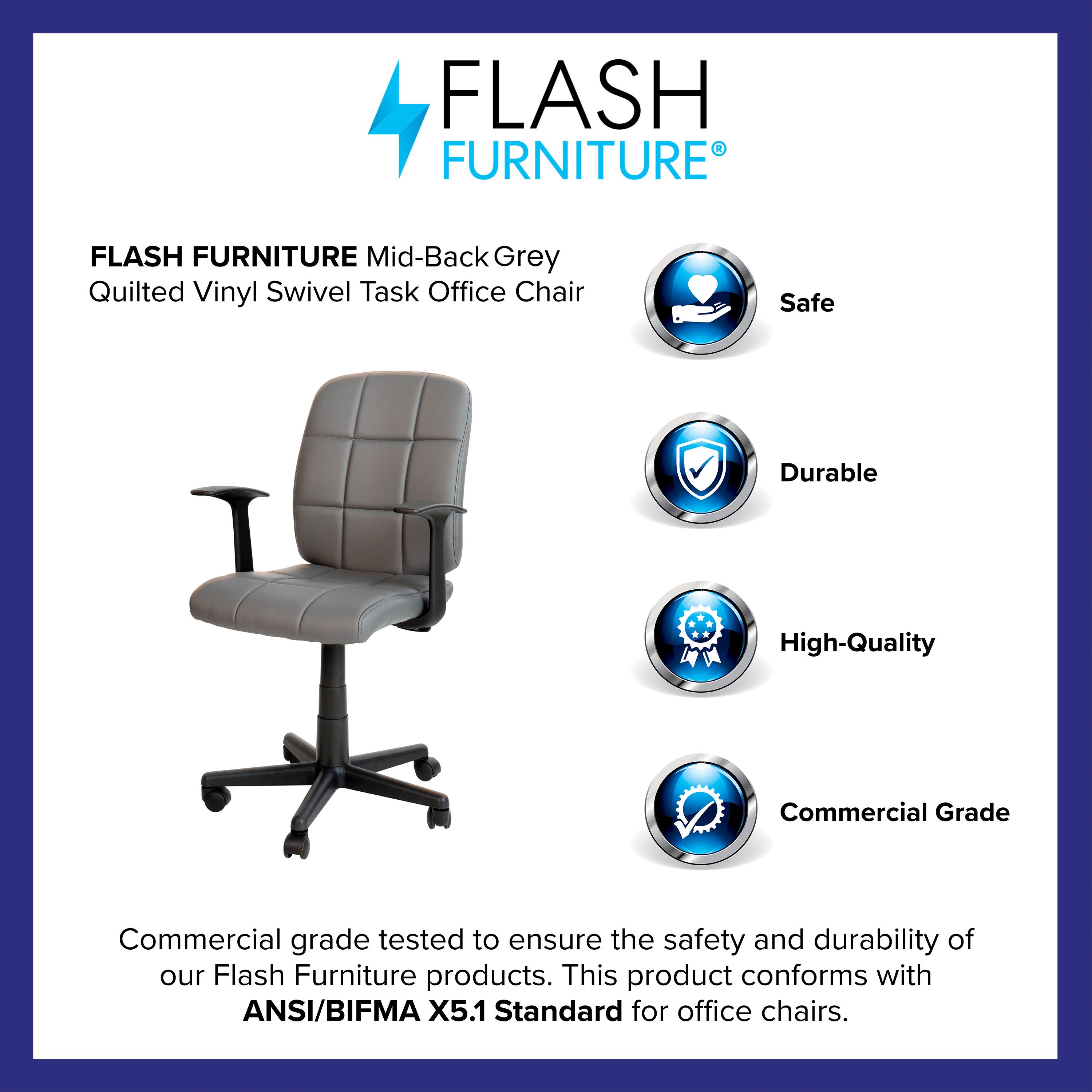 FLASH FURNITURE Mid-Back Grey Quilted Vinyl Swivel Task Office Chair

Safe  
Durable  
High-Quality  
Commercial Grade  

Commercial grade tested to ensure the safety and durability of our Flash Furniture products. This product conforms with ANSI/BIFMA X5.1 Standard for office chairs.