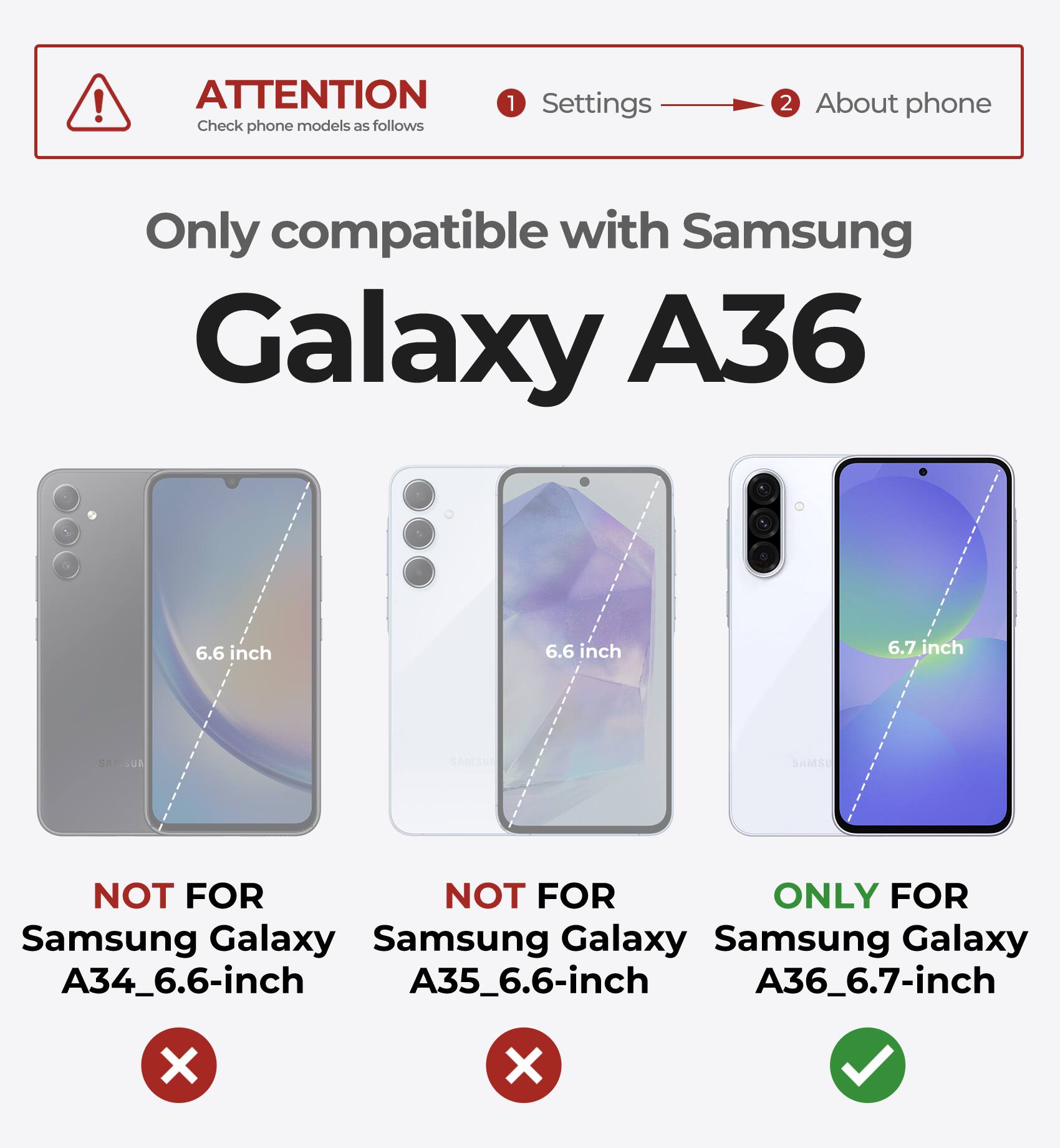 ATTENTION Check phone models as follows 1 Settings 2 About phone Only compatible with Samsung Galaxy A36 6.6 inch 6.6 inch 6.7 inch NOT FOR Samsung Galaxy A34_6.6-inch NOT FOR Samsung Galaxy A35_6.6-inch ONLY FOR Samsung Galaxy A36_6.7-inch X X