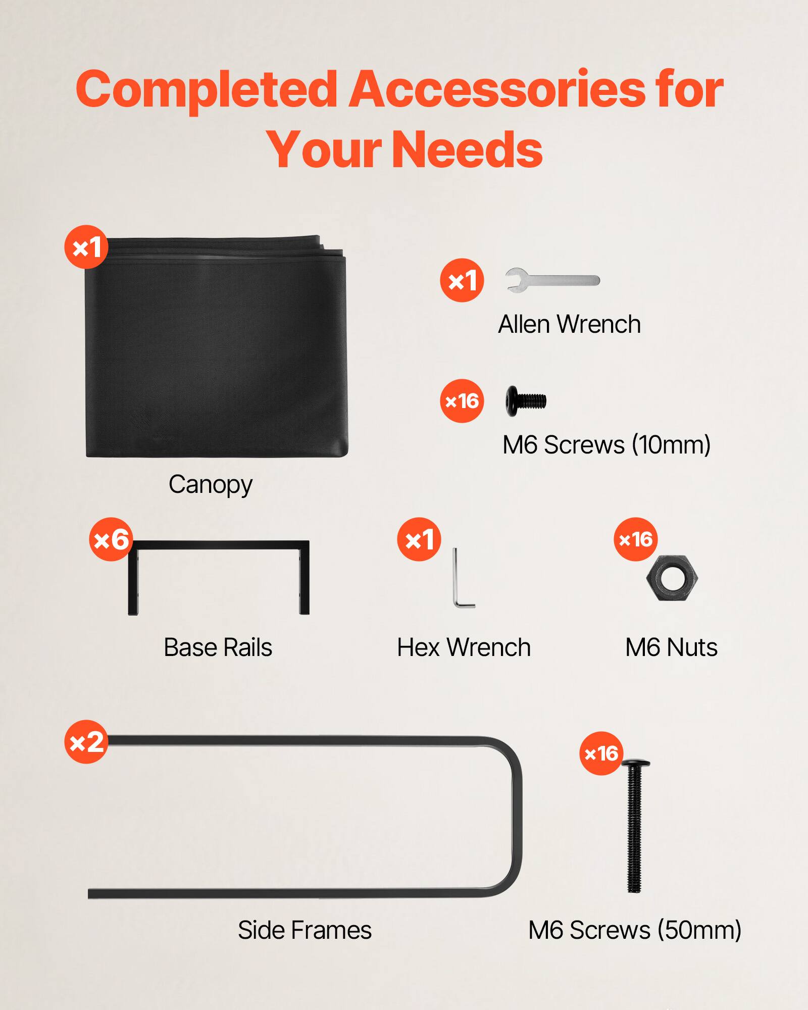Completed Accessories for Your Needs  
- Canopy x1  
- Allen Wrench x1  
- M6 Screws (10mm) x16  
- Base Rails x6  
- Hex Wrench x1  
- M6 Nuts x16  
- Side Frames x2  
- M6 Screws (50mm) x16