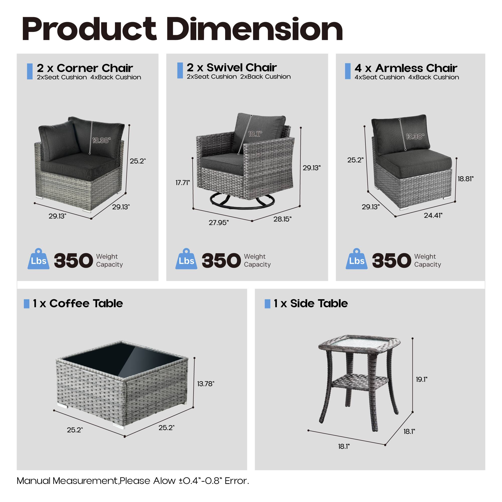 Product Dimension

- 2 x Corner Chair
  - 2xSeat Cushion 4xBack Cushion
  - Dimensions: 25.2" x 17.71" x 29.13"
  - Weight Capacity: 350 lbs

- 2 x Swivel Chair
  - 2xSeat Cushion 2xBack Cushion
  - Dimensions: 25.2" x 18.81" x 29.13"
  - Weight Capacity: 350 lbs

- 4 x Armless Chair
  - 4xSeat Cushion 4xBack Cushion
  - Dimensions: 29.13" x 27.95" x 28.15"
  - Weight Capacity: 350 lbs

- 1 x Coffee Table
  - Dimensions: 25.2" x 25.2" x 13.78"
  
- 1 x Side Table
  - Dimensions: 18.1" x 18.1" x 19.1"

Manual Measurement. Please Allow ±0.4