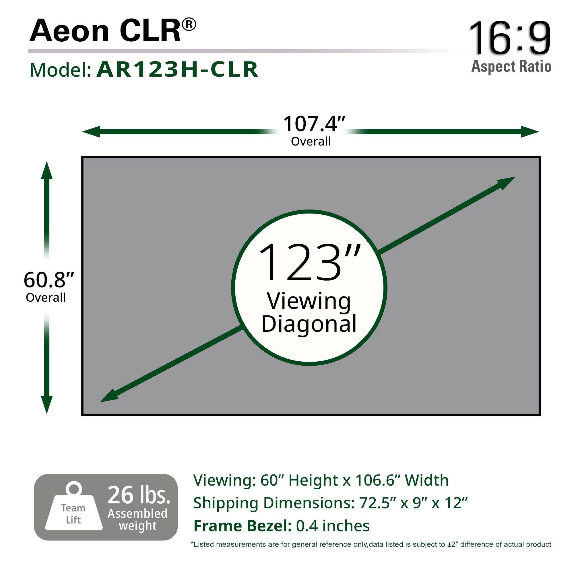 Aeon CLR Model: AR123H-CLR 16:9 Aspect Ratio 107.4" Overall 60.8" Overall 123" Viewing Diagonal Viewing: 60" Height X 106.6" Width 26 lbs. Dimensions: 72.5" X 9" X 12" Team Shipping Lift weight Frame Bezel: 0.4 inches *Listed measurements are for general reference only. Data listed is subject to ±2" difference of actual product.