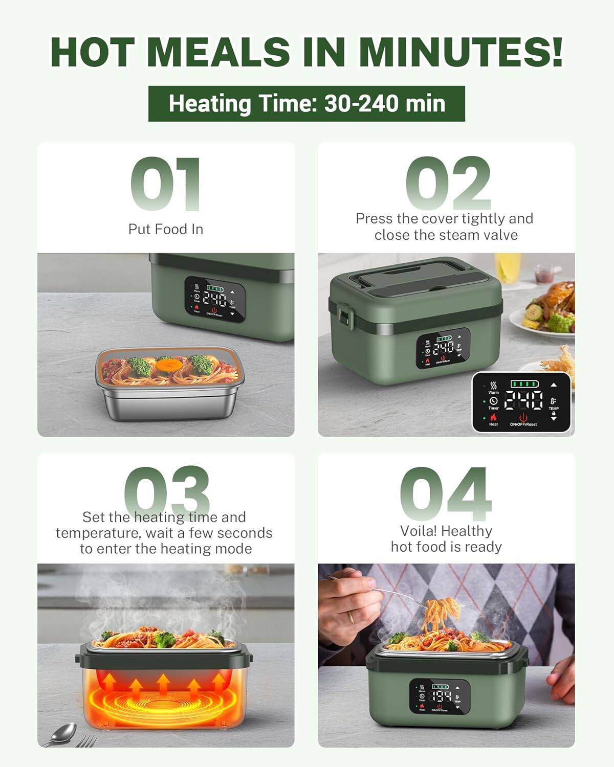 HOT MEALS IN MINUTES!  
Heating Time: 30-240 min  

01  
Put Food In  

02  
Press the cover tightly and close the steam valve  

03  
Set the heating time and temperature, wait a few seconds to enter the heating mode  

04  
Voila! Healthy hot food is ready
