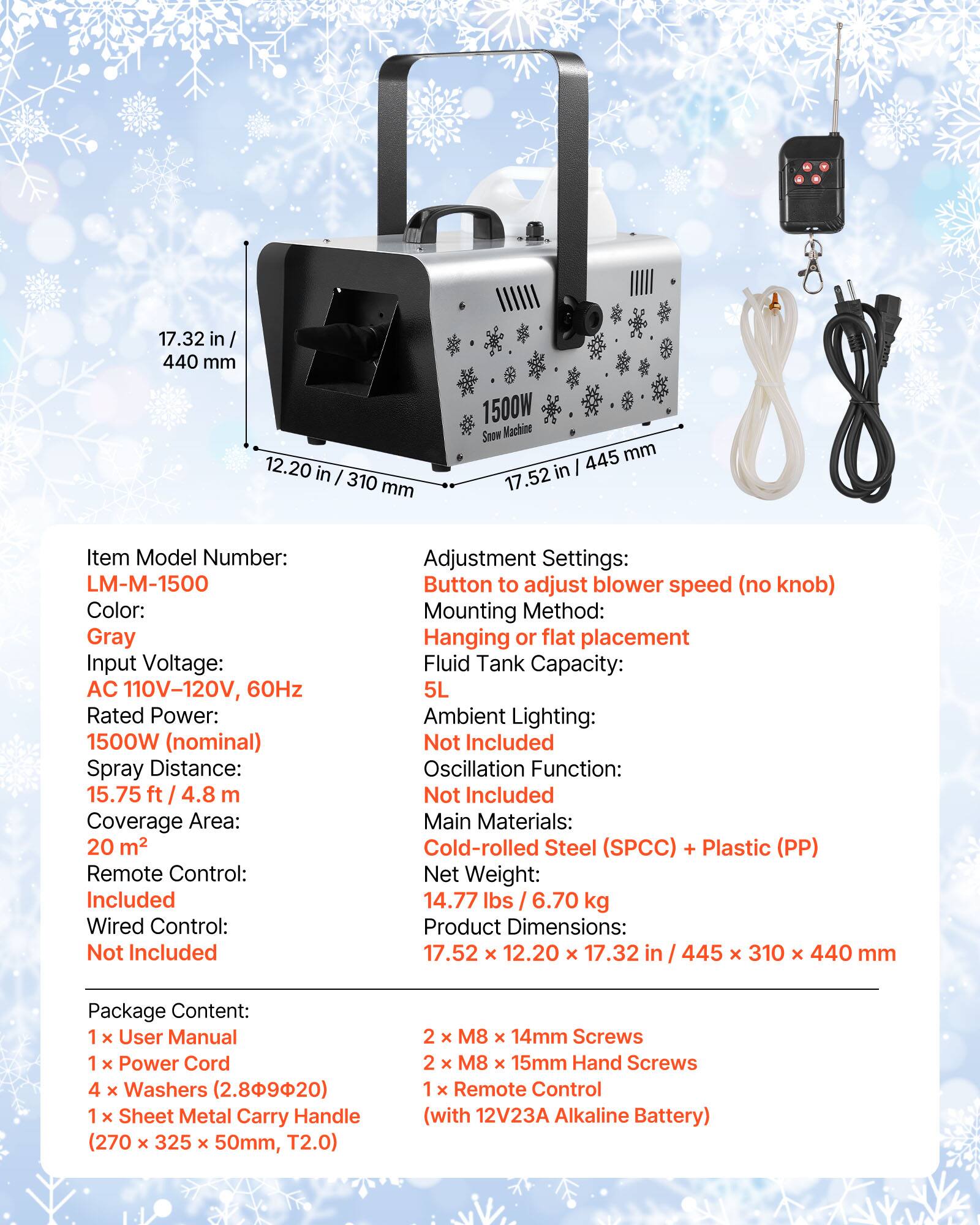 17.32 in / 440 mm  
12.20 in / 310 mm  
1500W Snow Machine 445 mm / 17.52 in  

Item Model Number: LM-M-1500  
Color: Gray  
Input Voltage: AC 110V-120V, 60Hz  
Rated Power: 1500W (nominal)  
Spray Distance: 15.75 ft / 4.8 m  
Coverage Area: 20 m²  
Remote Control: Included  
Wired Control: Not Included  
Adjustment Settings: Button to adjust blower speed (no knob)  
Mounting Method: Hanging or flat placement  
Fluid Tank Capacity: 5L  
Ambient Lighting: Not Included  
Oscillation Function: Not Included  
Main Materials: Cold-rolled Steel (SPCC) + Plastic (PP)  
Net Weight: 14.77 lbs / 6.70 kg  
Product Dimensions: 17.52 x 12.20 x 17.32 in / 445 x 310 x 44