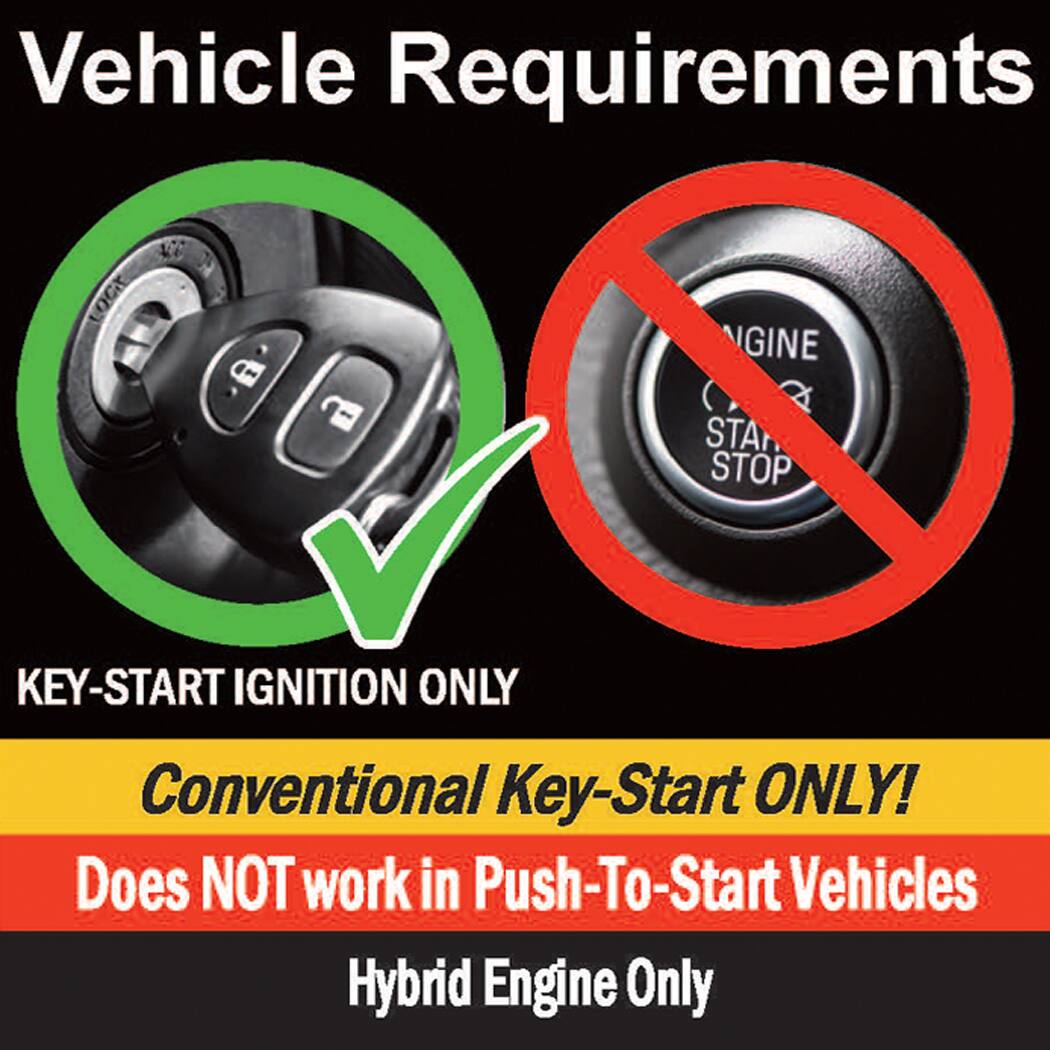 Vehicle Requirements

- KEY-START IGNITION ONLY
- Conventional Key-Start ONLY!
- Does NOT work in Push-To-Start Vehicles
- Hybrid Engine Only