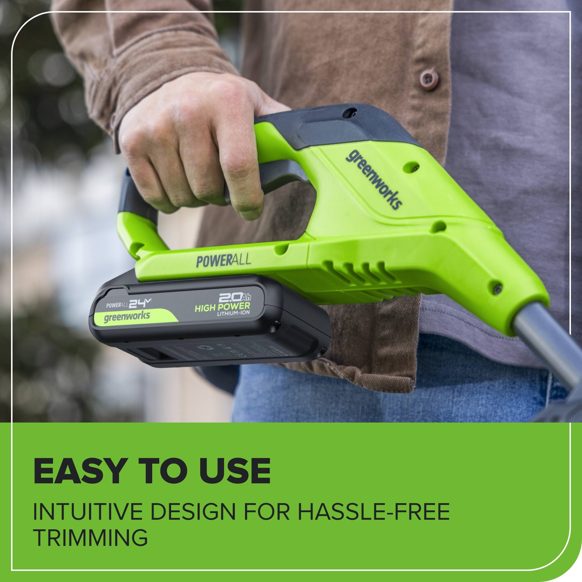 POWERALL greenworks  
24V  
20Ah  
HIGH POWER LITHIUM-ION  
EASY TO USE  
INTUITIVE DESIGN FOR HASSLE-FREE TRIMMING
