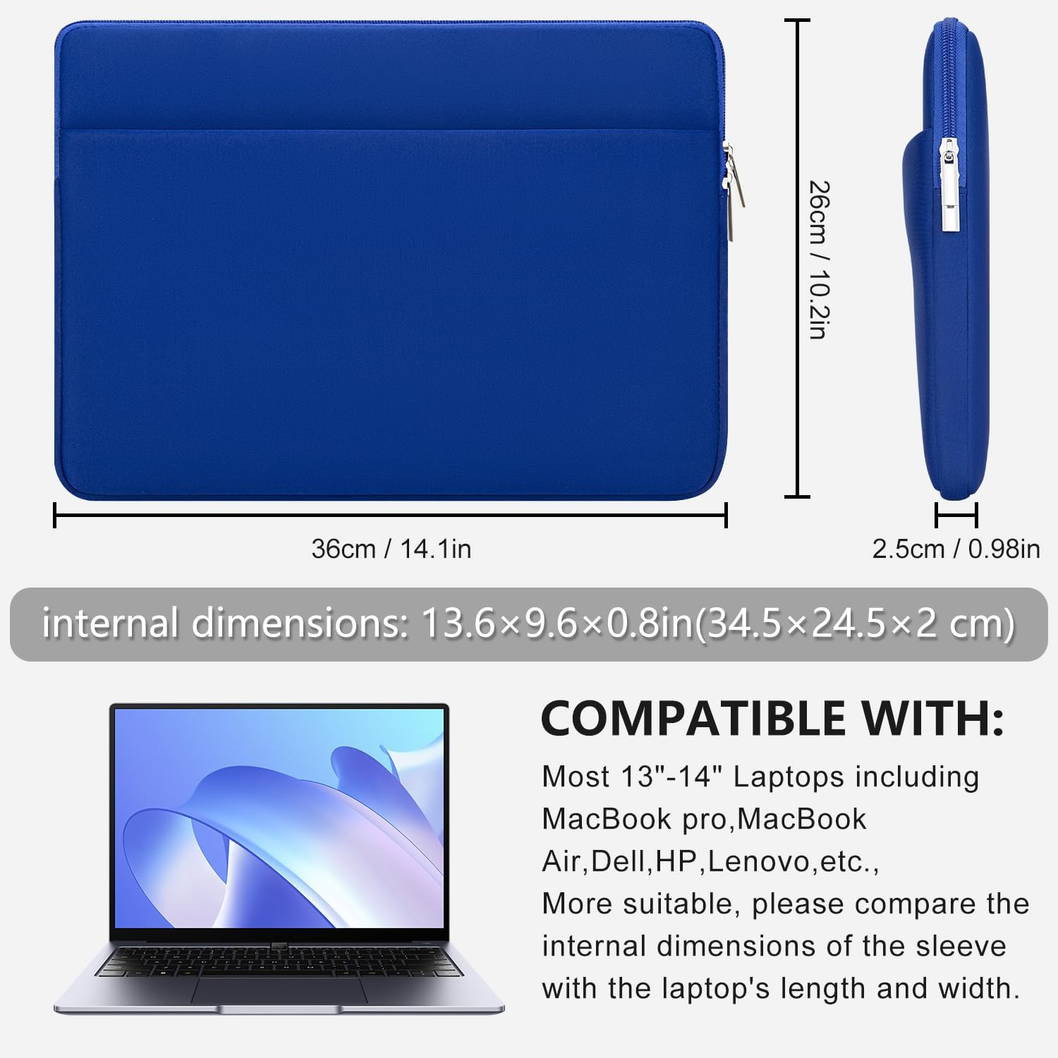 / 26cm 10.2in  
36cm  
H 2.5cm / 0.98in  
internal dimensions: 13.6x9.6x0.8in(34.5x24.5x2 cm)  
COMPATIBLE WITH: Most 13"-14" Laptops including MacBook pro, MacBook Air, Dell, HP, Lenovo, etc., More suitable, please compare the internal dimensions of the sleeve with the laptop's length and width.