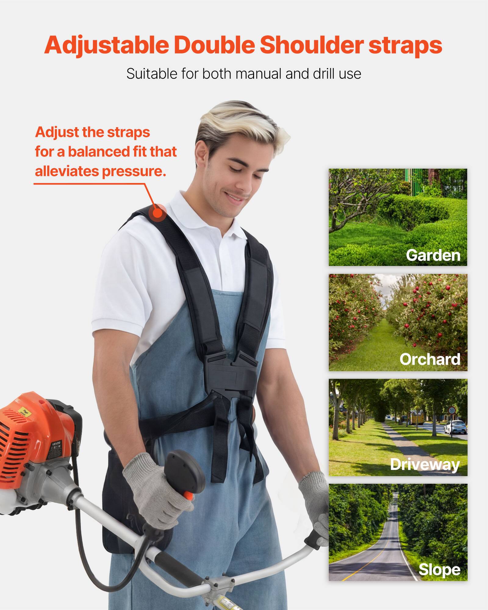 Adjustable Double Shoulder straps  
Suitable for both manual and drill use  

Adjust the straps for a balanced fit that alleviates pressure.  

Garden  
Orchard  
Driveway  
Slope