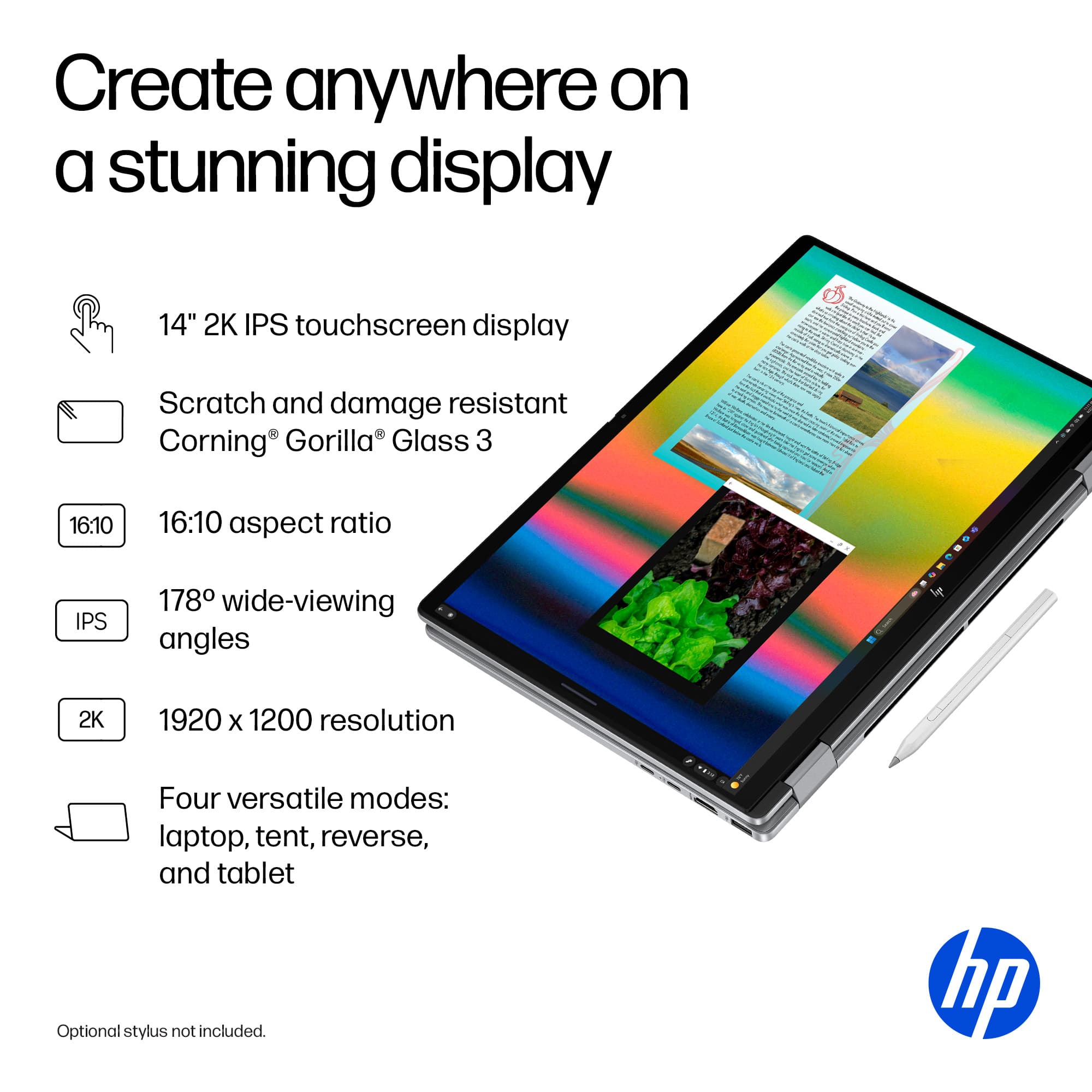 Create anywhere on a stunning display: 14" 2K IPS touchscreen display with scratch and damage resistant Corning Gorilla Glass 3. The display has a 16:10 aspect ratio and IPS technology, providing 178 wide-viewing angles. The resolution is 2K (1920 x 1200), and the laptop offers four versatile modes: laptop, tent, reverse, and tablet. An optional stylus is available, but it is not included in the image. The laptop is made by HP.