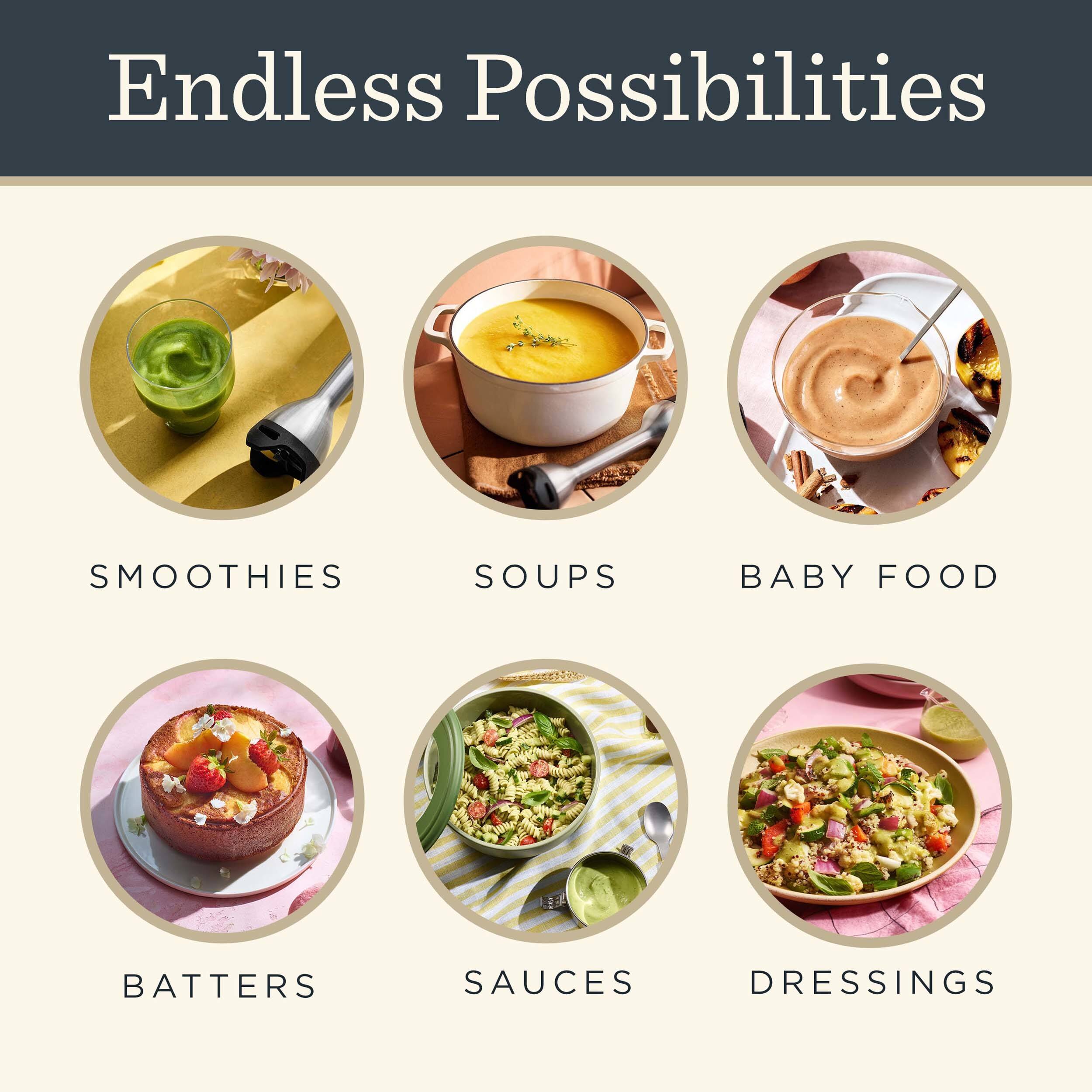 Endless Possibilities

- SMOOTHIES
- SOUPS
- BABY FOOD
- BATTERS
- SAUCES
- DRESSINGS