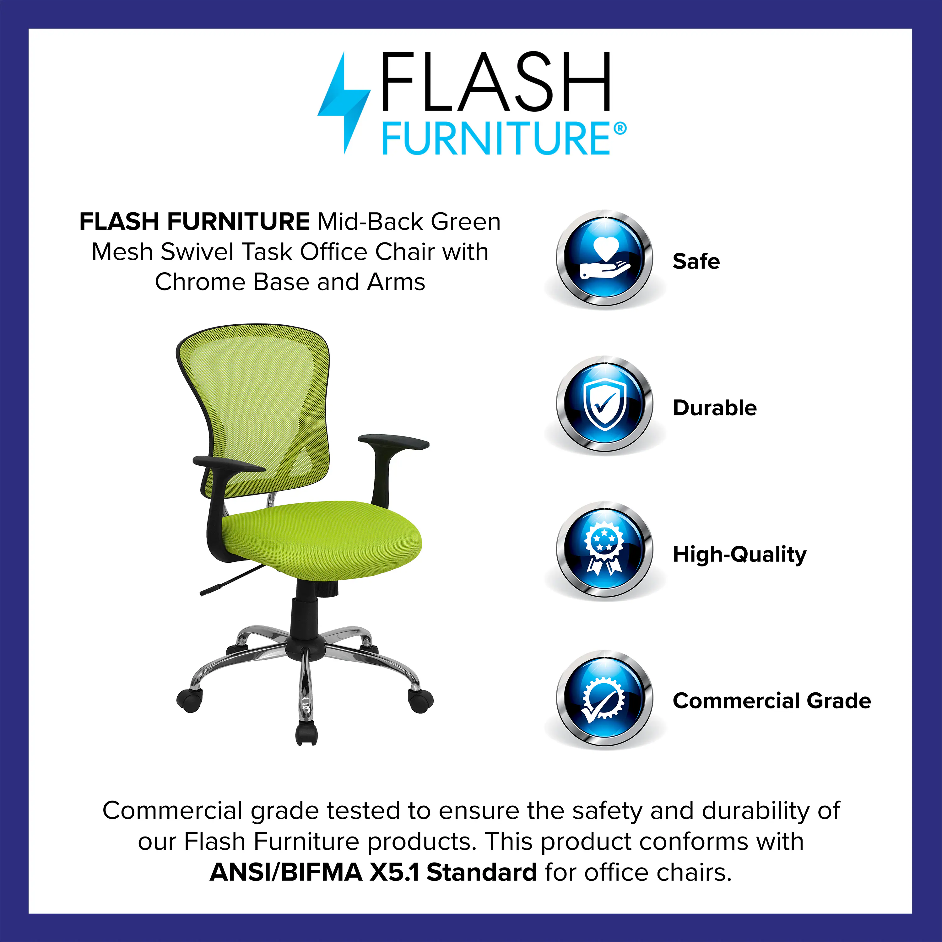 FLASH FURNITURE Mid-Back Green Mesh Swivel Task Office Chair with Chrome Base and Arms

Safe  
Durable  
High-Quality  
Commercial Grade  

Commercial grade tested to ensure the safety and durability of our Flash Furniture products. This product conforms with ANSI/BIFMA X5.1 Standard for office chairs.