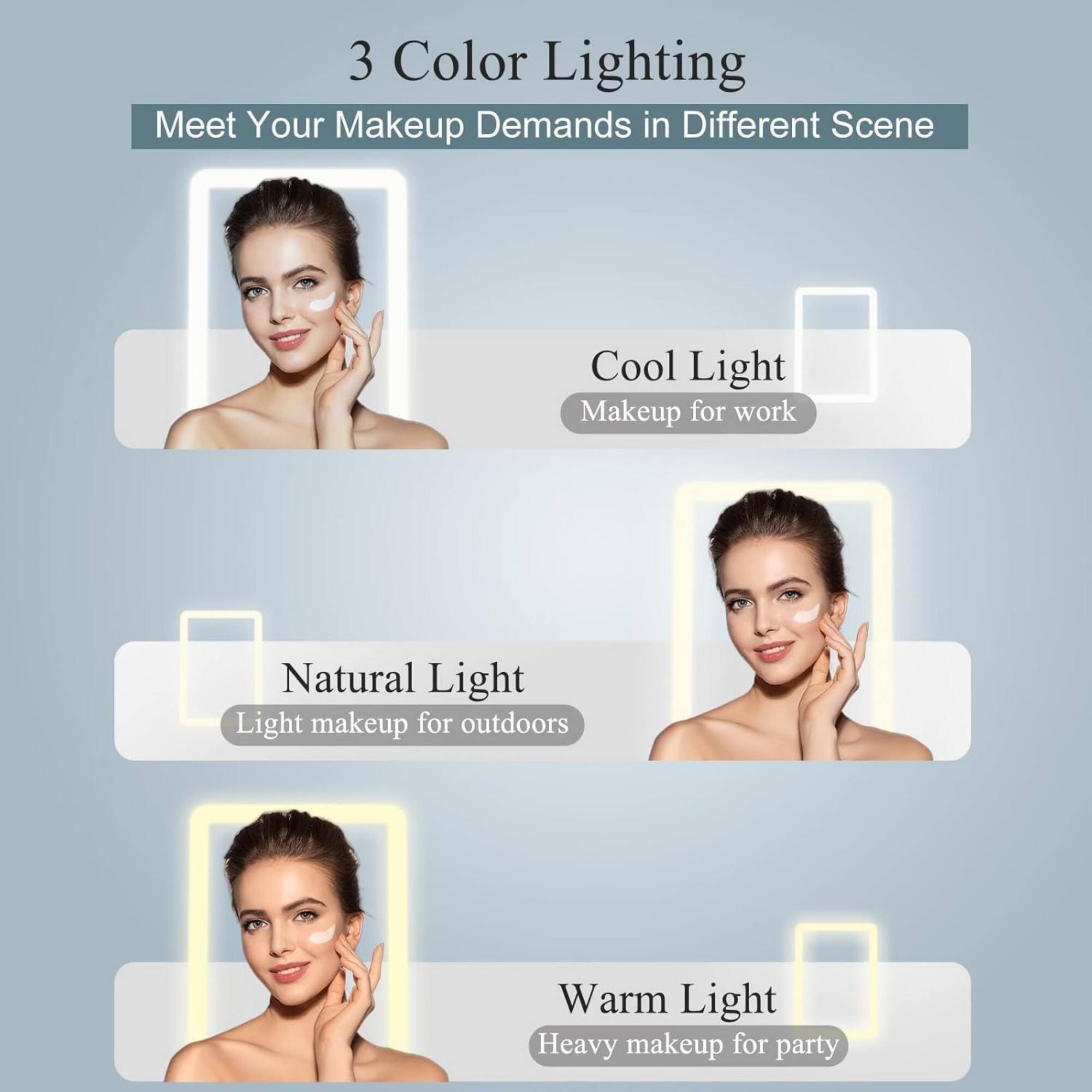 3 Color Lighting  
Meet Your Makeup Demands in Different Scene

Cool Light  
Makeup for work

Natural Light  
Light makeup for outdoors

Warm Light  
Heavy makeup for party
