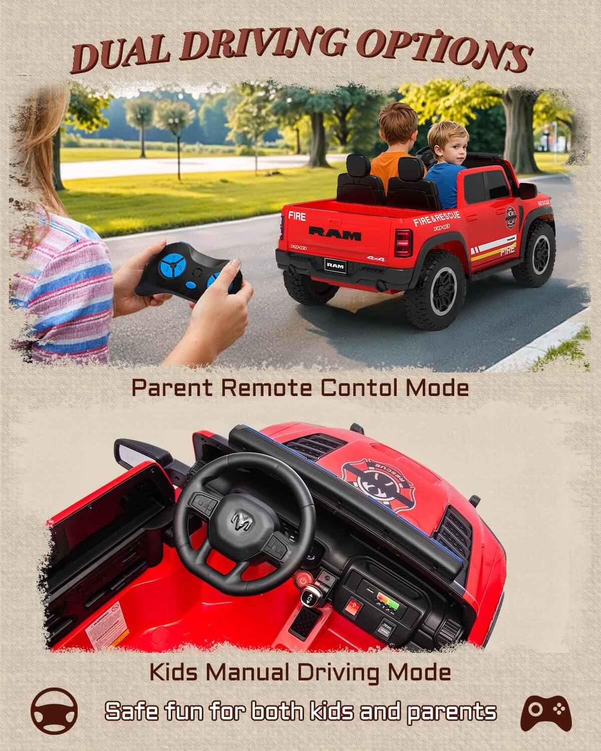 DUAL DRIVING OPTIONS

5 FIRE RAM UEIAr 4x RAM FIRE&RESCUE XDCE PIRE 1c

Parent Remote Control Mode

Kids Manual Driving Mode

Safe fun for both kids and parents