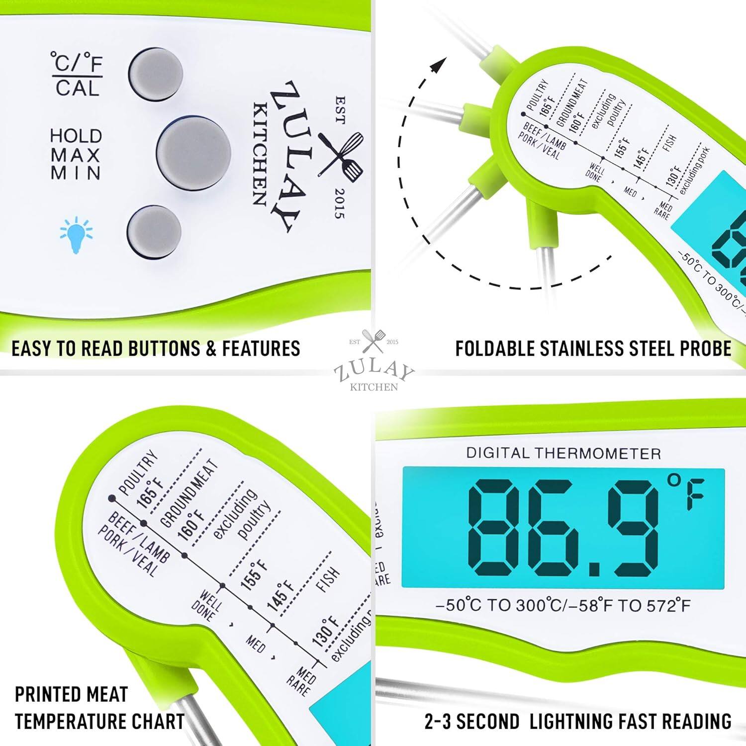 **Zulay Kitchen Digital Thermometer**

- **Easy to Read Buttons & Features**
  - C/F
  - Hold Max Min

- **Foldable Stainless Steel Probe**

- **Printed Meat Temperature Chart**
  - Poultry: 165°F
  - Beef / Ground Meat: 160°F (excluding poultry)
  - Pork / Lamb / Veal: 155°F
  - Fish: 155°F
  - Well Done: 145°F
  - Medium: 130°F (excluding pork)

- **Digital Thermometer**
  - -50°C to 300°C / -58°F to 572°F
  - 2-3 Second Lightning Fast Reading

- **2015**

- **Lightning Fast Reading**