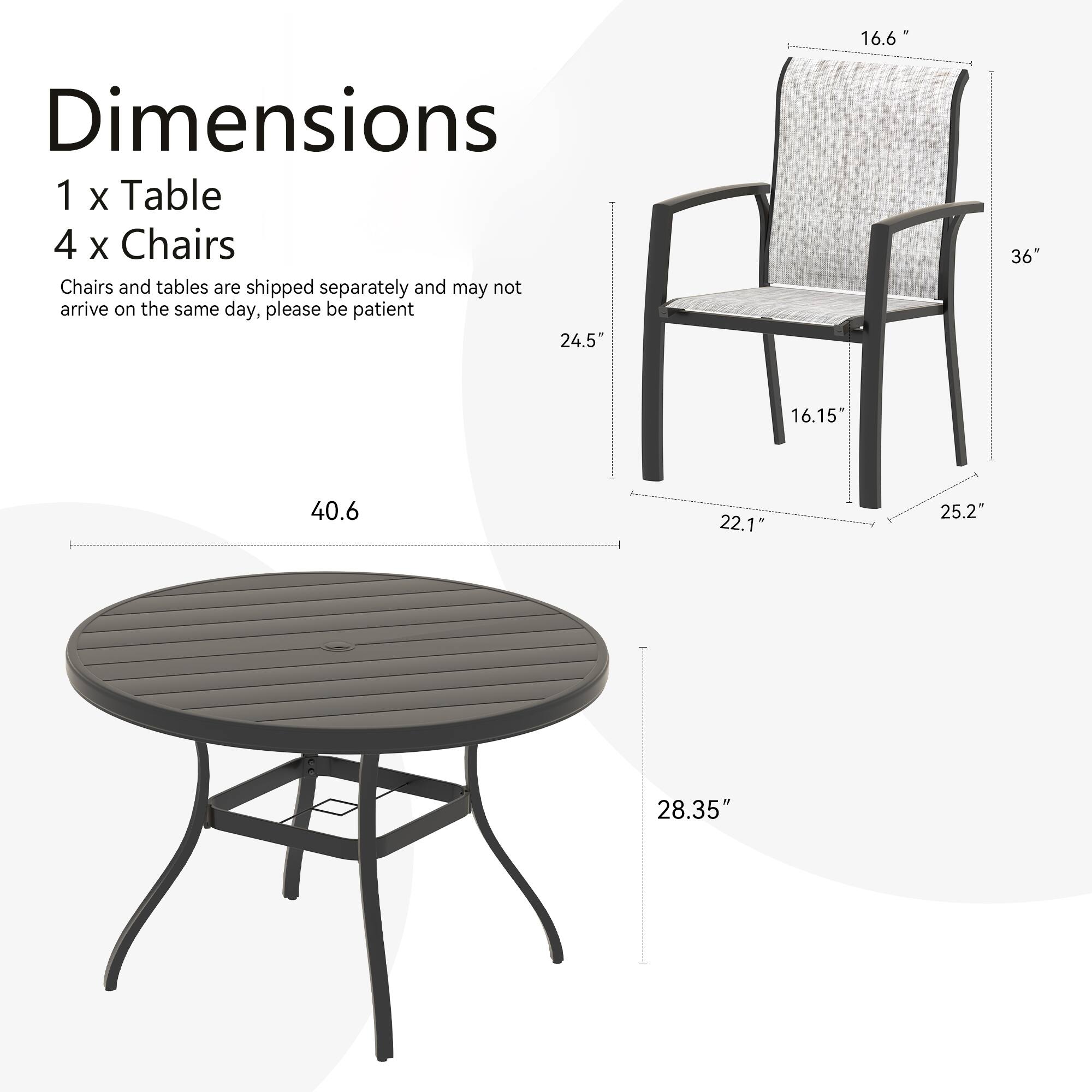 Dimensions  
1 x Table  
4 x Chairs  

Chairs and tables are shipped separately and may not arrive on the same day, please be patient  

Table:  
- Diameter: 40.6"  
- Height: 28.35"  

Chair:  
- Height: 36"  
- Width: 24.5"  
- Depth: 22.1"  
- Seat Height: 16.15"  
- Armrest Height: 16.6"  
- Back Height: 25.2"