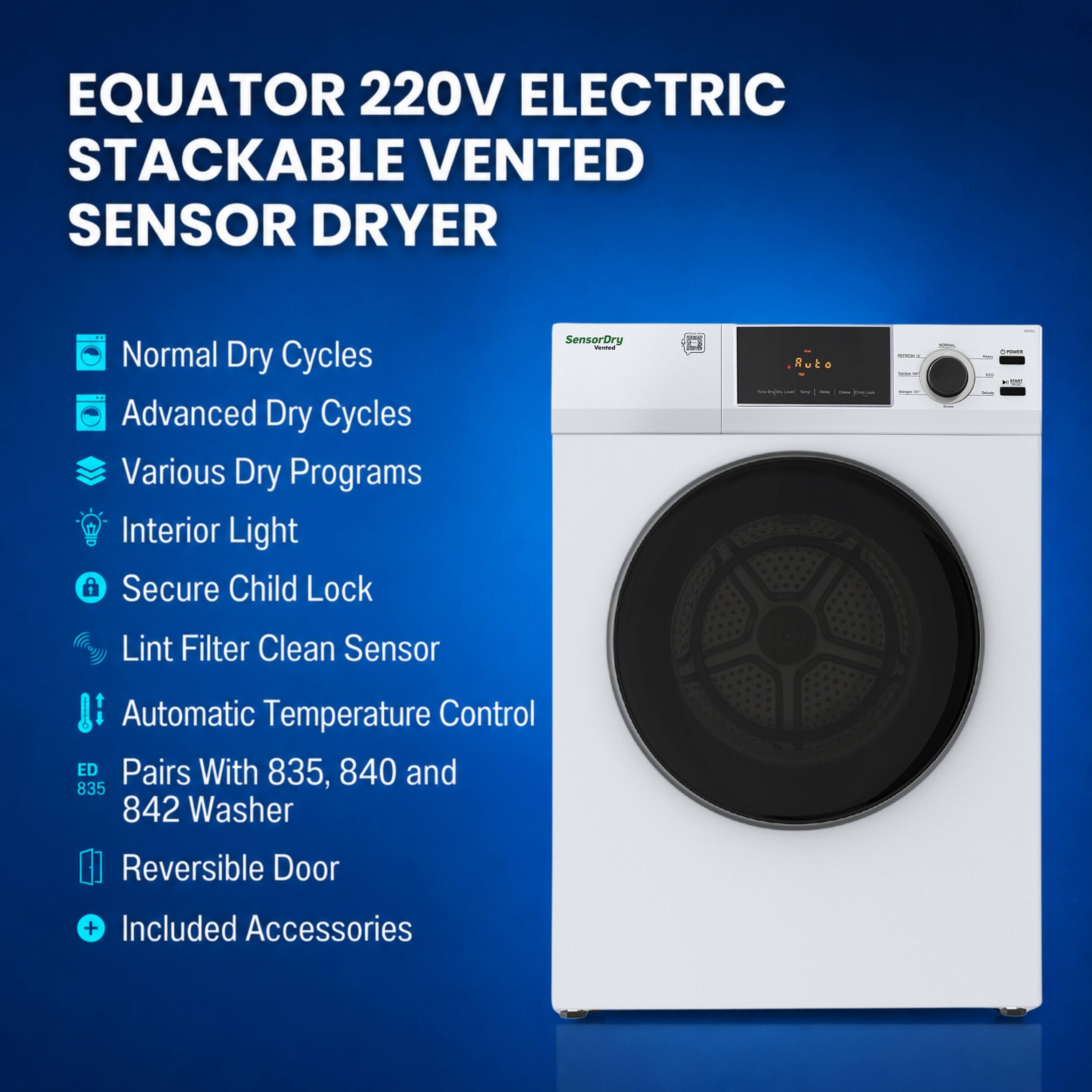 EQUATOR 220V ELECTRIC STACKABLE VENTED SENSOR DRYER

- Normal Dry Cycles
- Advanced Dry Cycles
- Various Dry Programs
- Interior Light
- Secure Child Lock
- Lint Filter Clean Sensor
- Automatic Temperature Control
- Pairs With 835, 840 and 842 Washer
- Reversible Door
- Included Accessories