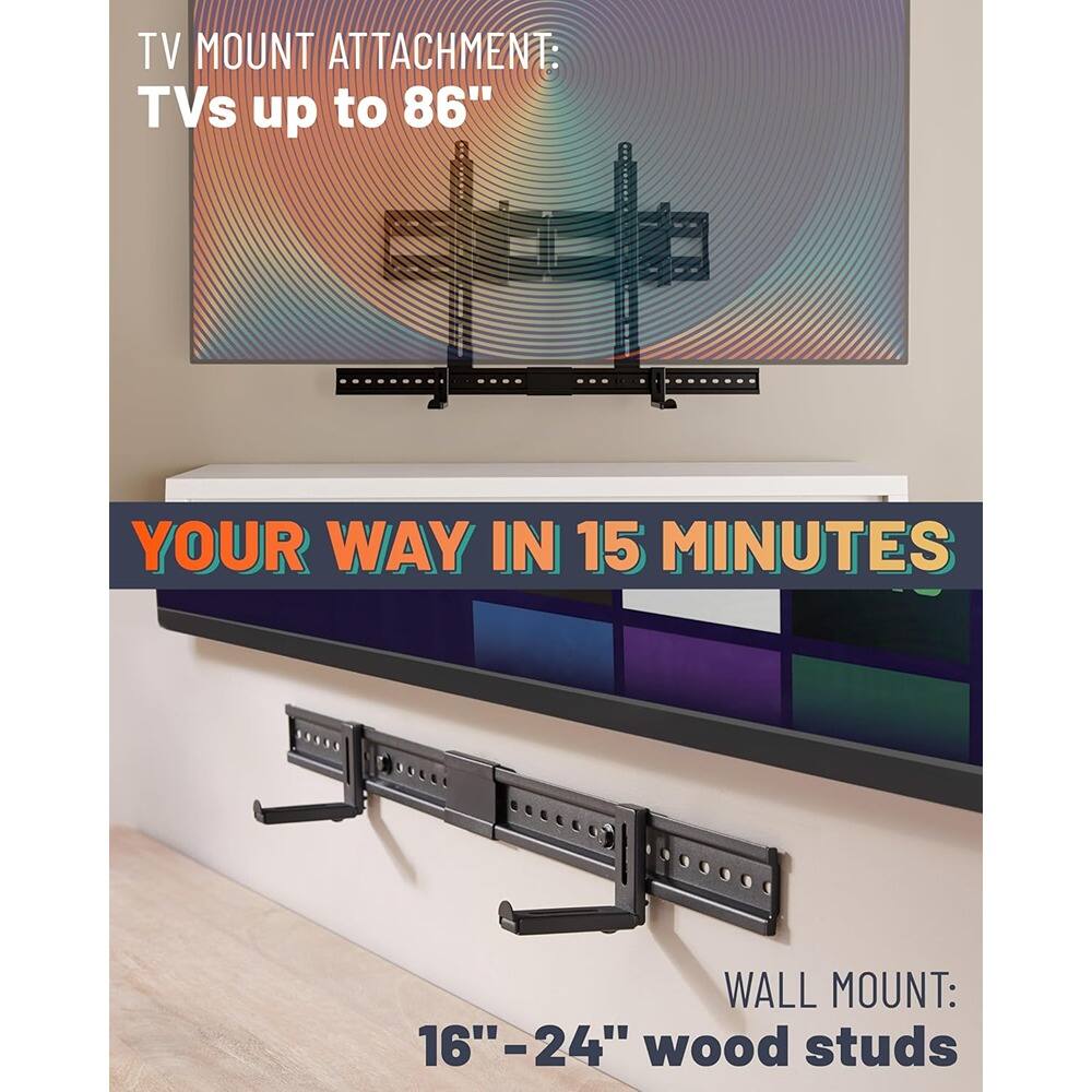 TV MOUNT ATTACHMENT:  
TVs up to 86"  

YOUR WAY IN 15 MINUTES  

WALL MOUNT:  
16" - 24" wood studs