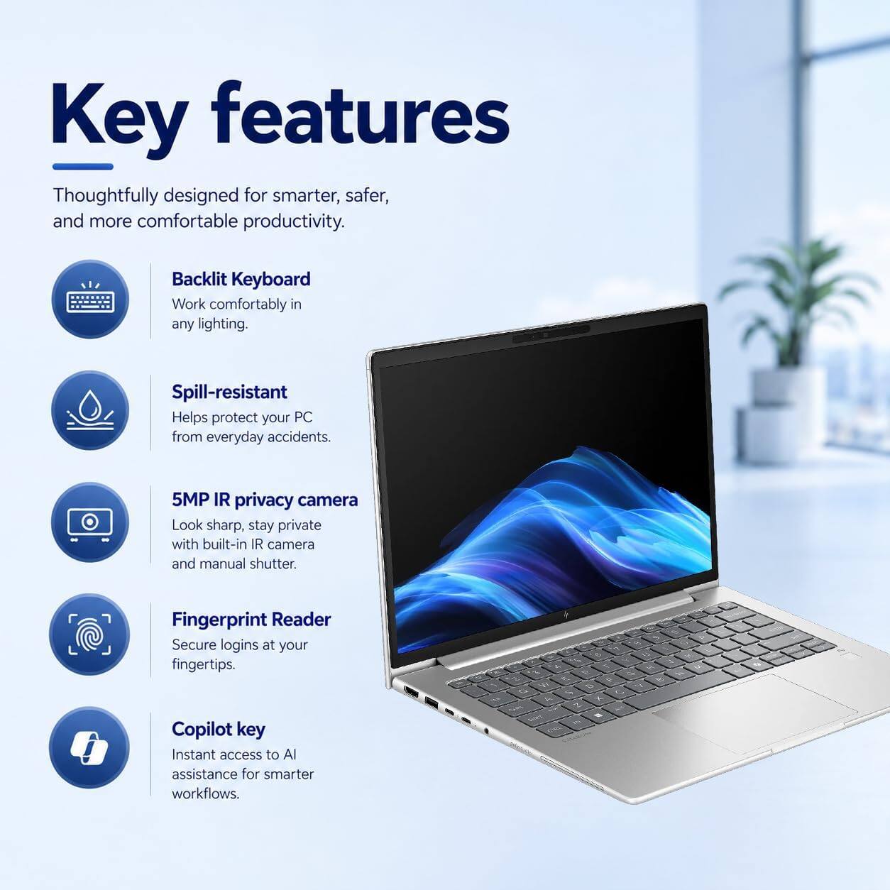 Key features  
Thoughtfully designed for smarter, safer, and more comfortable productivity.  

Backlit Keyboard  
Work comfortably in any lighting.  

Spill-resistant  
Helps protect your PC from everyday accidents.  

5MP IR privacy camera  
Look sharp, stay private with built-in IR camera and manual shutter.  

Fingerprint Reader  
Secure logins at your fingertips.  

Copilot key  
Instant access to AI assistance for smarter workflows.  

9 c B U Y - 1 3 7: a 4 2V of e Vr 5 2 o $ 0 R E Z  

5