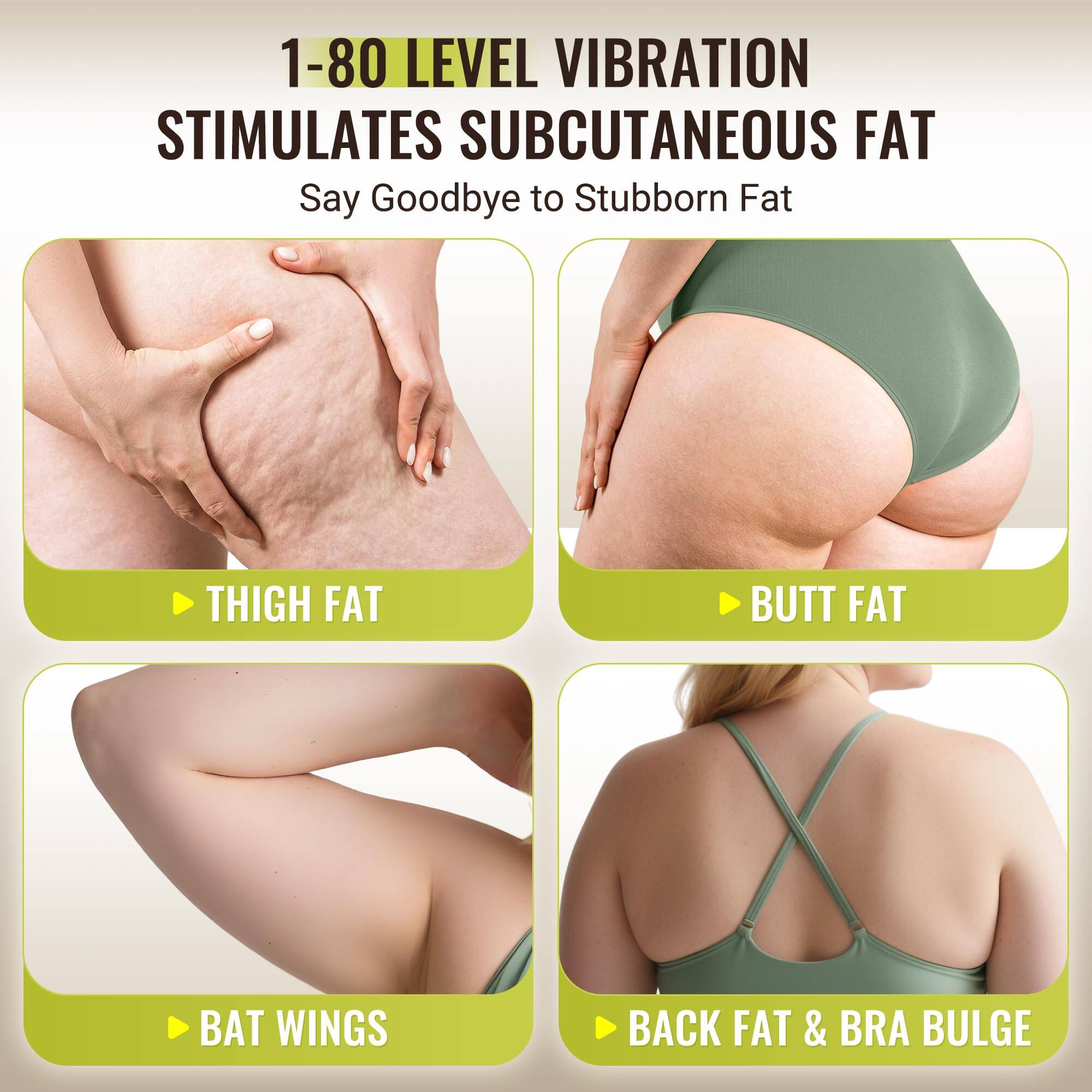 1-80 LEVEL VIBRATION STIMULATES SUBCUTANEOUS FAT

Say Goodbye to Stubborn Fat

- THIGH FAT
- BUTT FAT
- BAT WINGS
- BACK FAT & BRA BULGE