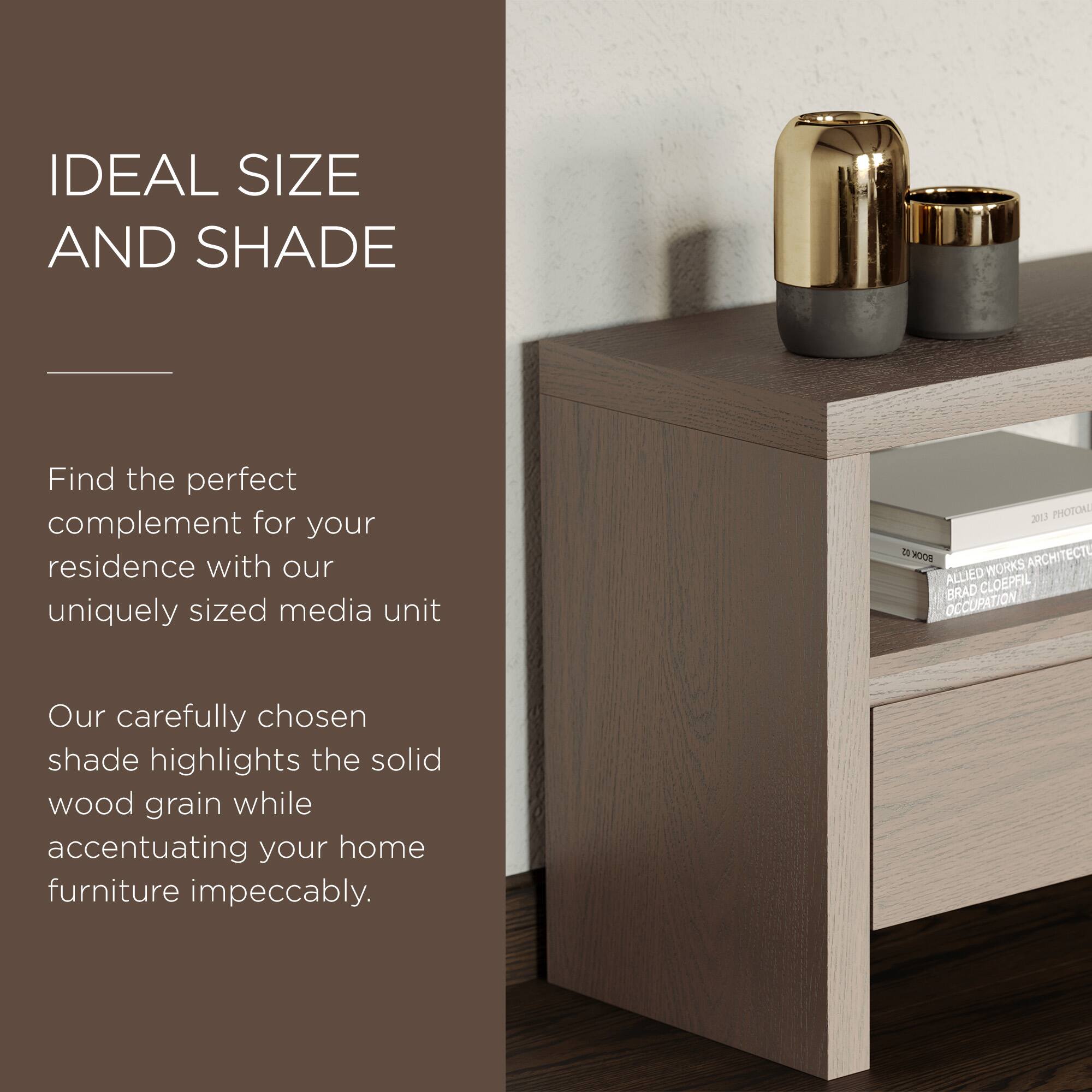 IDEAL SIZE AND SHADE

Find the perfect complement for your residence with our uniquely sized media unit.

Our carefully chosen shade highlights the solid wood grain while accentuating your home furniture impeccably.
