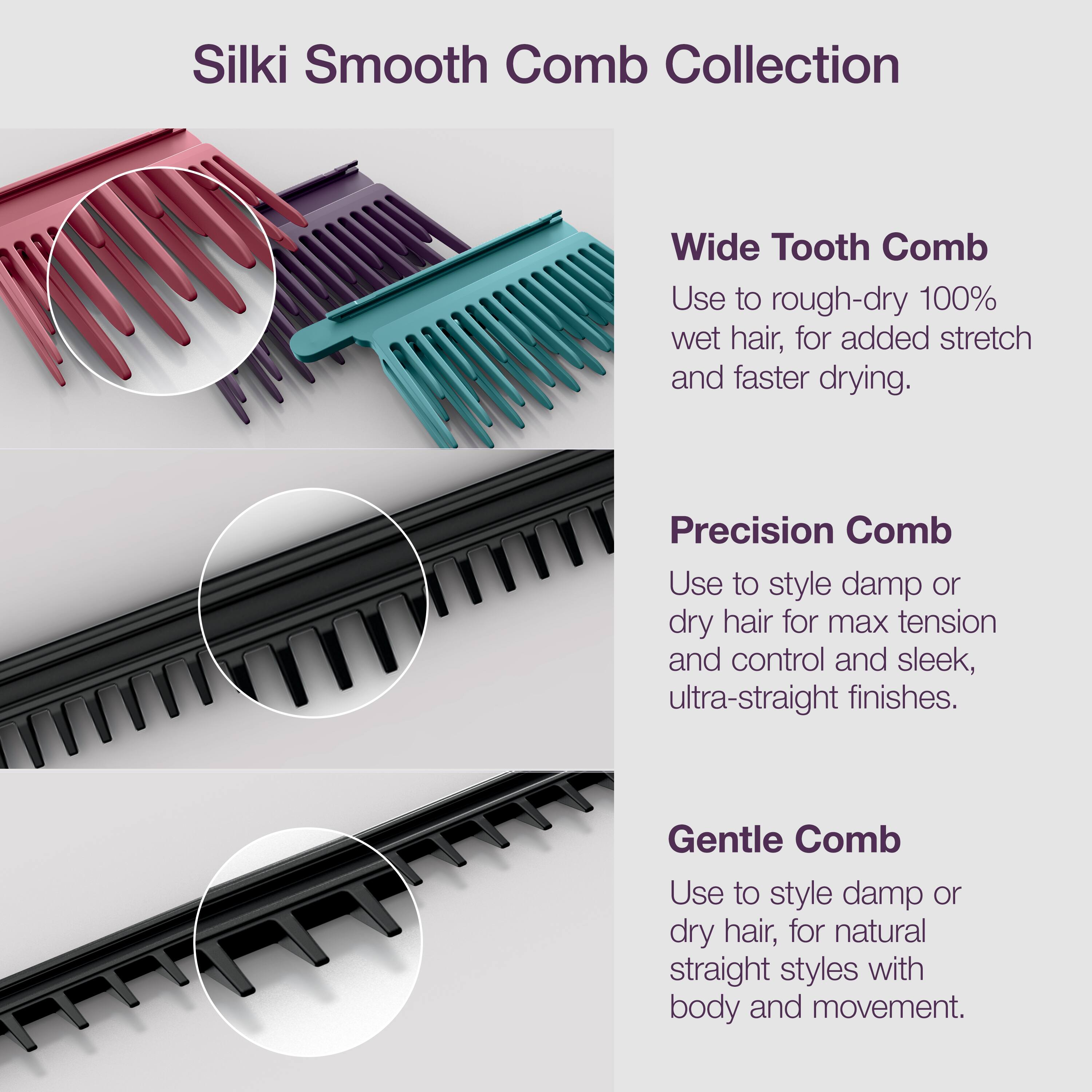 Silki Smooth Comb Collection

Wide Tooth Comb  
Use to rough-dry 100% wet hair, for added stretch and faster drying.

Precision Comb  
Use to style damp or dry hair for max tension and control and sleek, ultra-straight finishes.

Gentle Comb  
Use to style damp or dry hair, for natural straight styles with body and movement.