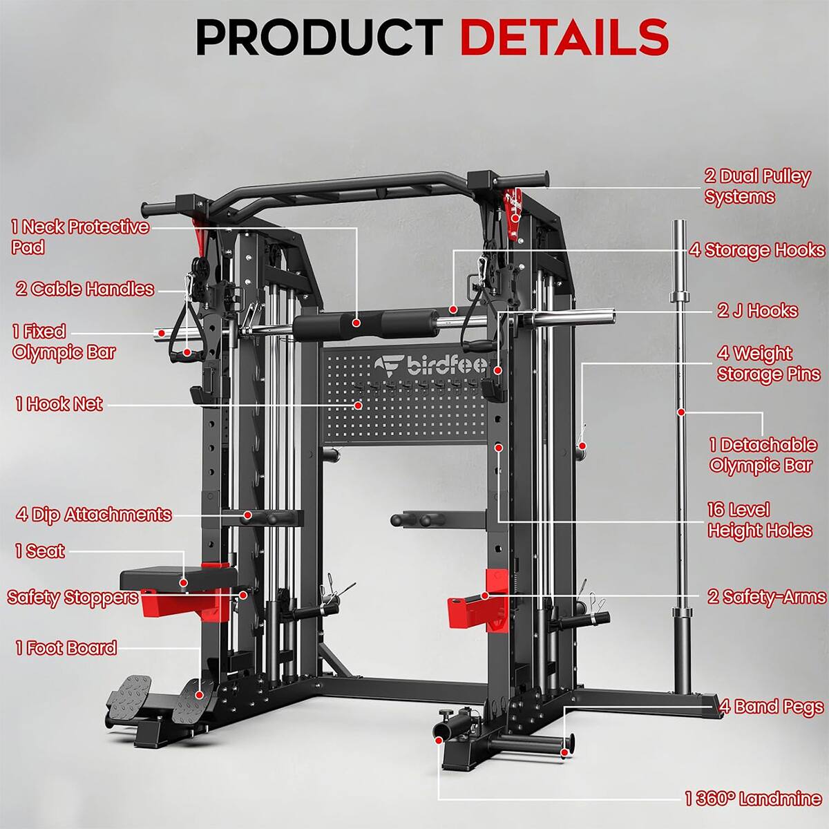 PRODUCT DETAILS
1 Neck Protective Pad
2 Dual Pulley Systems
4 Storage Hooks
2 Cable Handles
1 Fixed Olympic Bar
1 Hook Net
2 J Hooks
4 Weight Storage Pins
1 Detachable Olympic Bar
4 Dip Attachments
1 Seat
16 Level Height Holes
Safety Stoppers
2 Safety-Arms
1 Foot Board
4 Band Pegs
1 360° Landmine