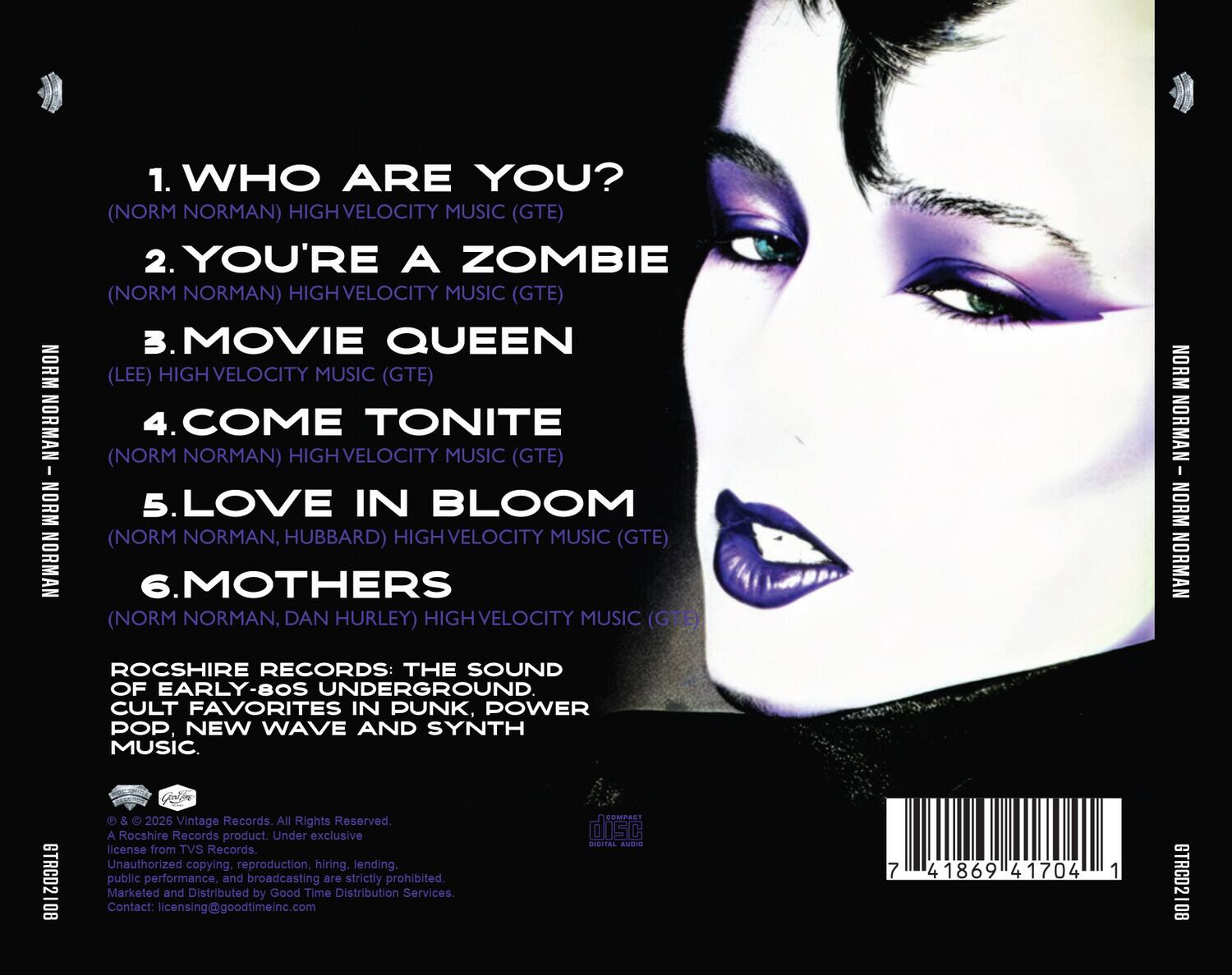 1. WHO ARE YOU?  
   (NORM NORMAN) HIGH VELOCITY MUSIC (GTE)  

2. YOU'RE A ZOMBIE  
   (NORM NORMAN) HIGH VELOCITY MUSIC (GTE)  

3. MOVIE QUEEN  
   (LEE) HIGH VELOCITY MUSIC (GTE)  

4. COME TONITE  
   (NORM NORMAN) HIGH VELOCITY MUSIC (GTE)  

5. LOVE IN BLOOM  
   (NORM NORMAN, HUBBARD) HIGH VELOCITY MUSIC (GTE)  

6. MOTHERS  
   (NORM NORMAN, DAN HURLEY) HIGH VELOCITY MUSIC (GTE)  

ROCSHIRE RECORDS: THE SOUND OF EARLY-80S UNDERGROUND CULT FAVORITES IN PUNK, POWER POP, NEW WAVE AND SYNTH MUSIC.  

© & © 2026 Vintage Records. All Rights Reserved.  
A Rocshire Records product. Under exclusive license from TVS Records.  
Unauthorized copying, reproduction, hiring, lending, public performance, and broadcasting are strictly prohibited.  
Marketed and Distributed by Good Time Distribution Services.  
Contact: licensing