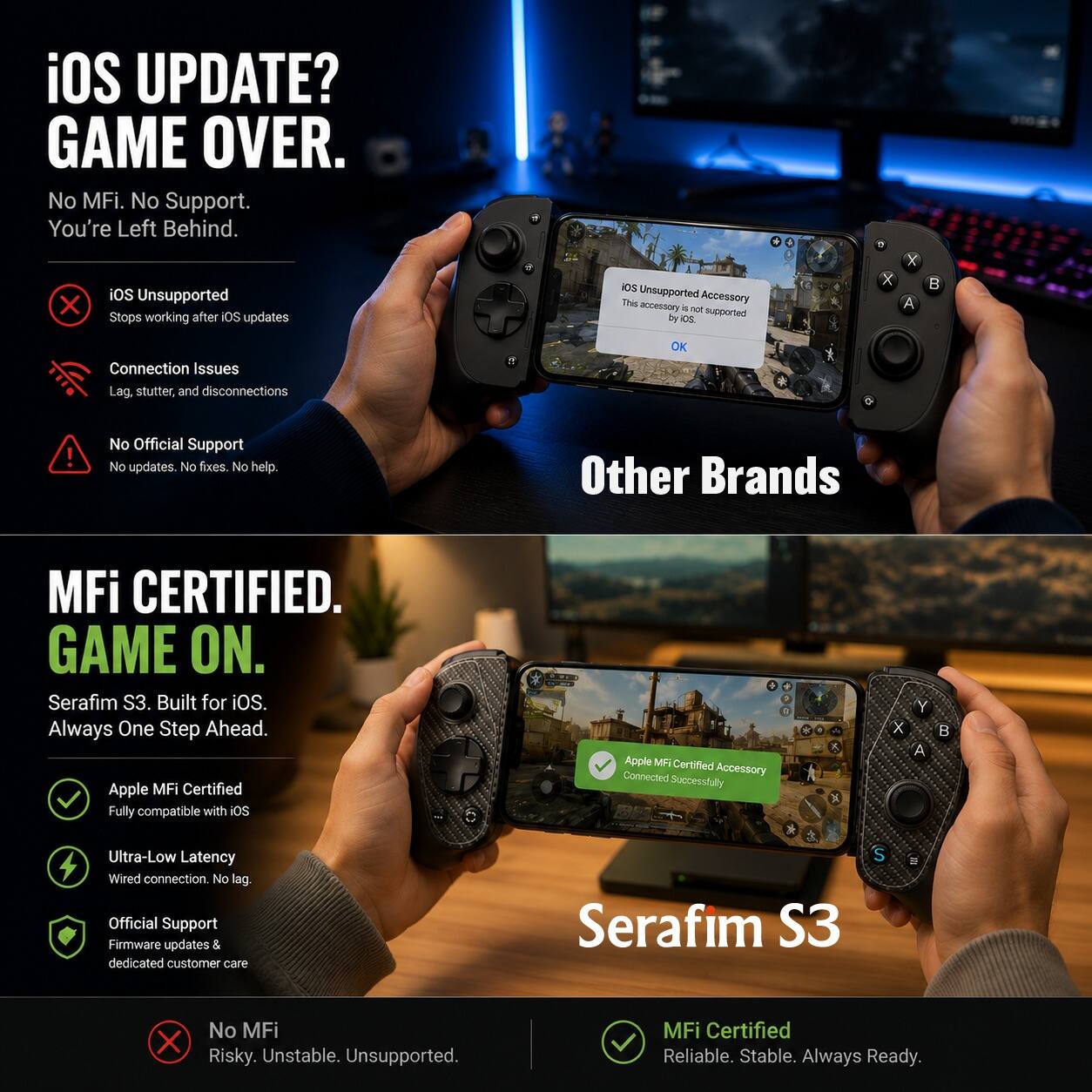 iOS UPDATE? GAME OVER.  
No MFi. No Support. You're Left Behind.

iOS Unsupported  
Stops working after iOS updates

Connection Issues  
Lag, stutter, and disconnections

No Official Support  
No updates. No fixes. No help.

Other Brands

MFi CERTIFIED. GAME ON.  
Serafim S3. Built for iOS. Always One Step Ahead.  
Apple MFi Certified  
Fully compatible with iOS

Ultra-Low Latency  
Wired connection. No lag.

Official Support  
Firmware updates & dedicated customer care

No MFi  
Risky. Unstable. Unsupported.

MFi Certified  
Reliable. Stable. Always Ready.