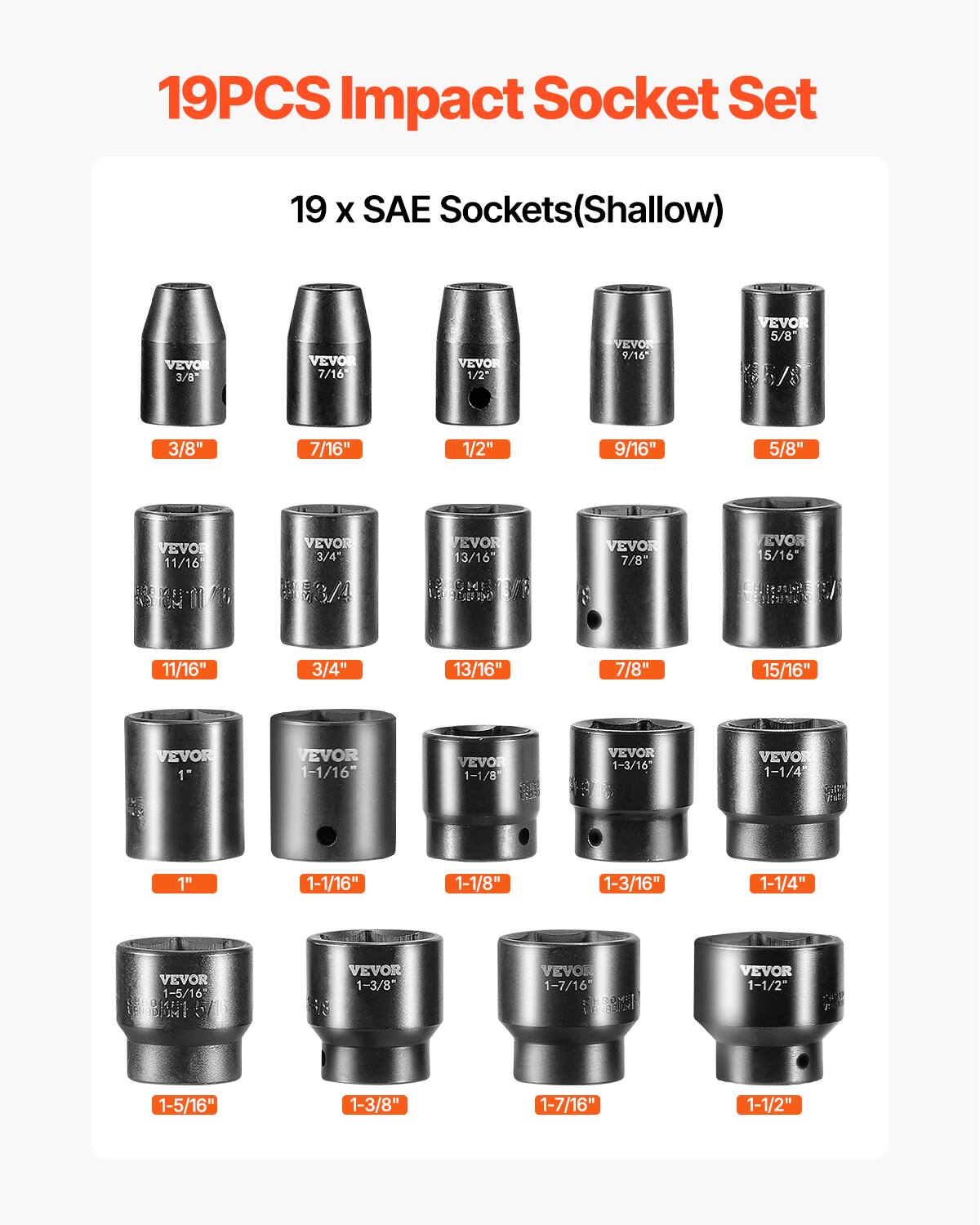 19PCS Impact Socket Set
19 X SAE Sockets(Shallow)
VEVOR 3/8"
VEVOR 7/16"
VEVOR 1/2"
VEVOR 9/16"
VEVOR 5/8"
VEVOR 3/4"
VEVOR 11/16"
VEVOR 13/16"
VEVOR 7/8"
VEVOR 15/16"
VEVOR 1"
VEVOR 1-1/16"
VEVOR 1-1/8"
VEVOR 1-3/16"
VEVOR 1-1/4"
VEVOR 1-5/16"
VEVOR 1-3/8"
VEVOR 1-7/16"
VEVOR 1-1/2"