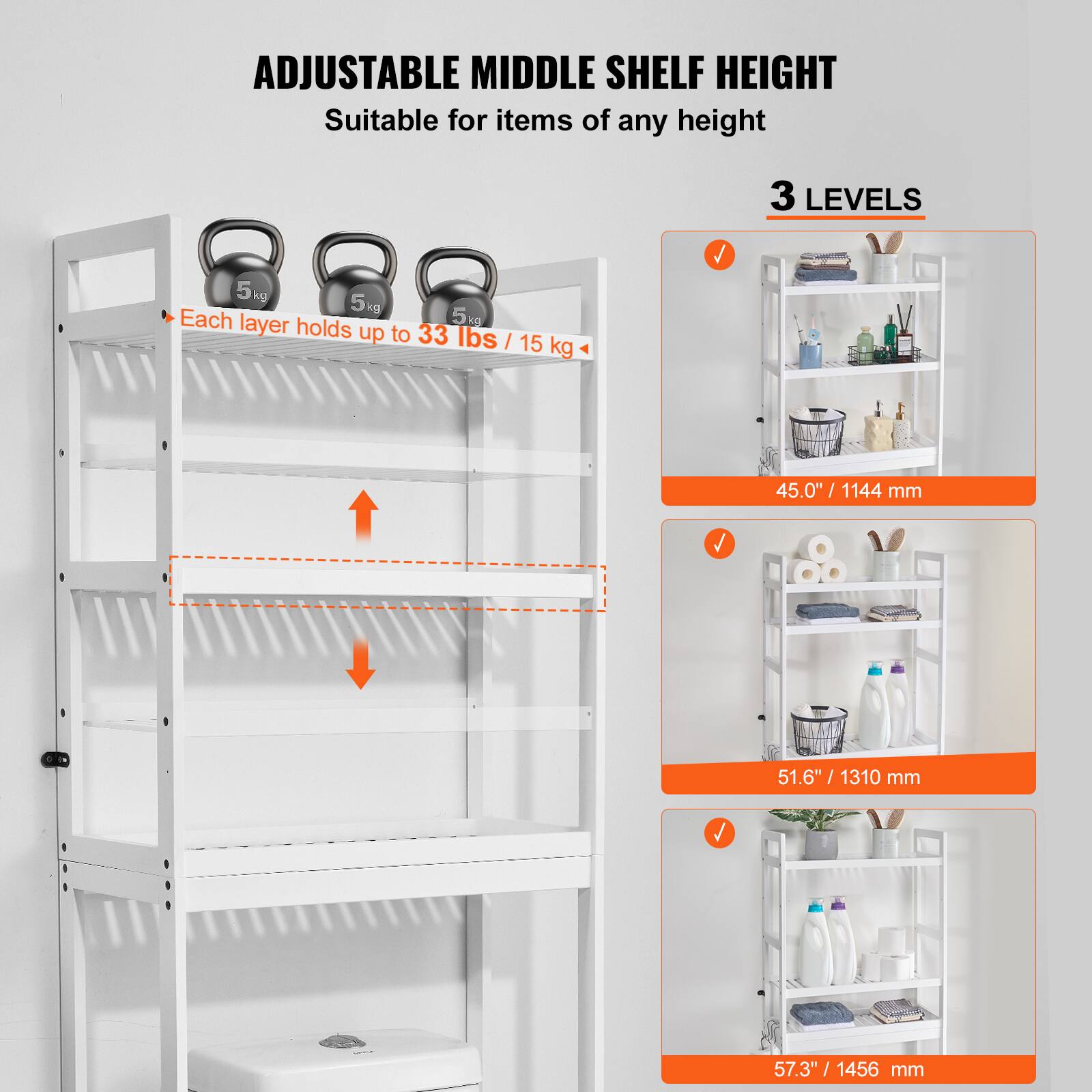 ADJUSTABLE MIDDLE SHELF HEIGHT  
Suitable for items of any height  

3 LEVELS  

Each layer holds up to 33 lbs / 15 kg  

45.0" / 1144 mm  
51.6" / 1310 mm  
57.3" / 1456 mm
