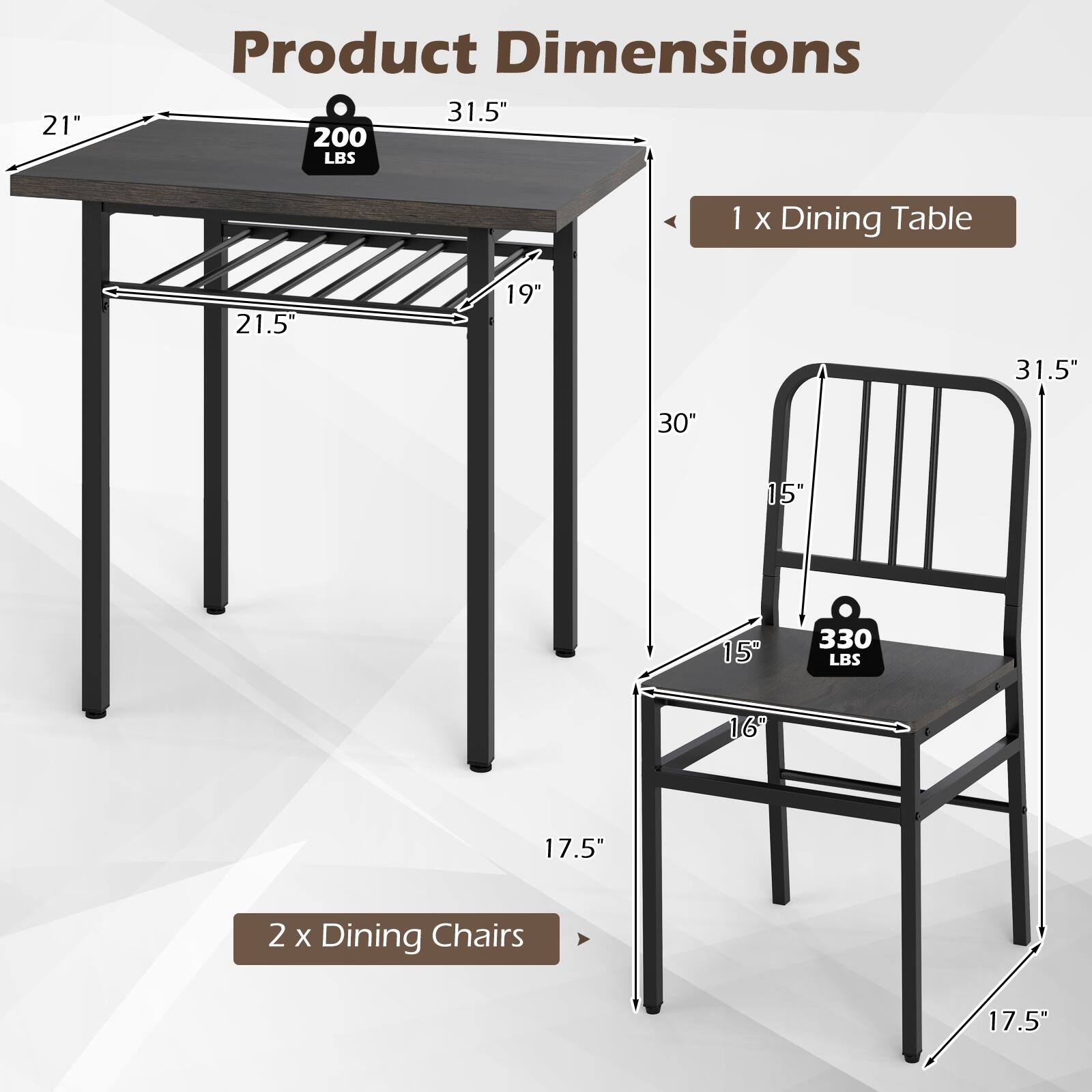 - 1 x Dining Table
  - 21" x 31.5" x 21.5" x 19" x 30" x 15" x 15"
  - 200 LBS

- 2 x Dining Chairs
  - 17.5" x 16" x 15" x 15" x 31.5" x 17.5"
  - 330 LBS