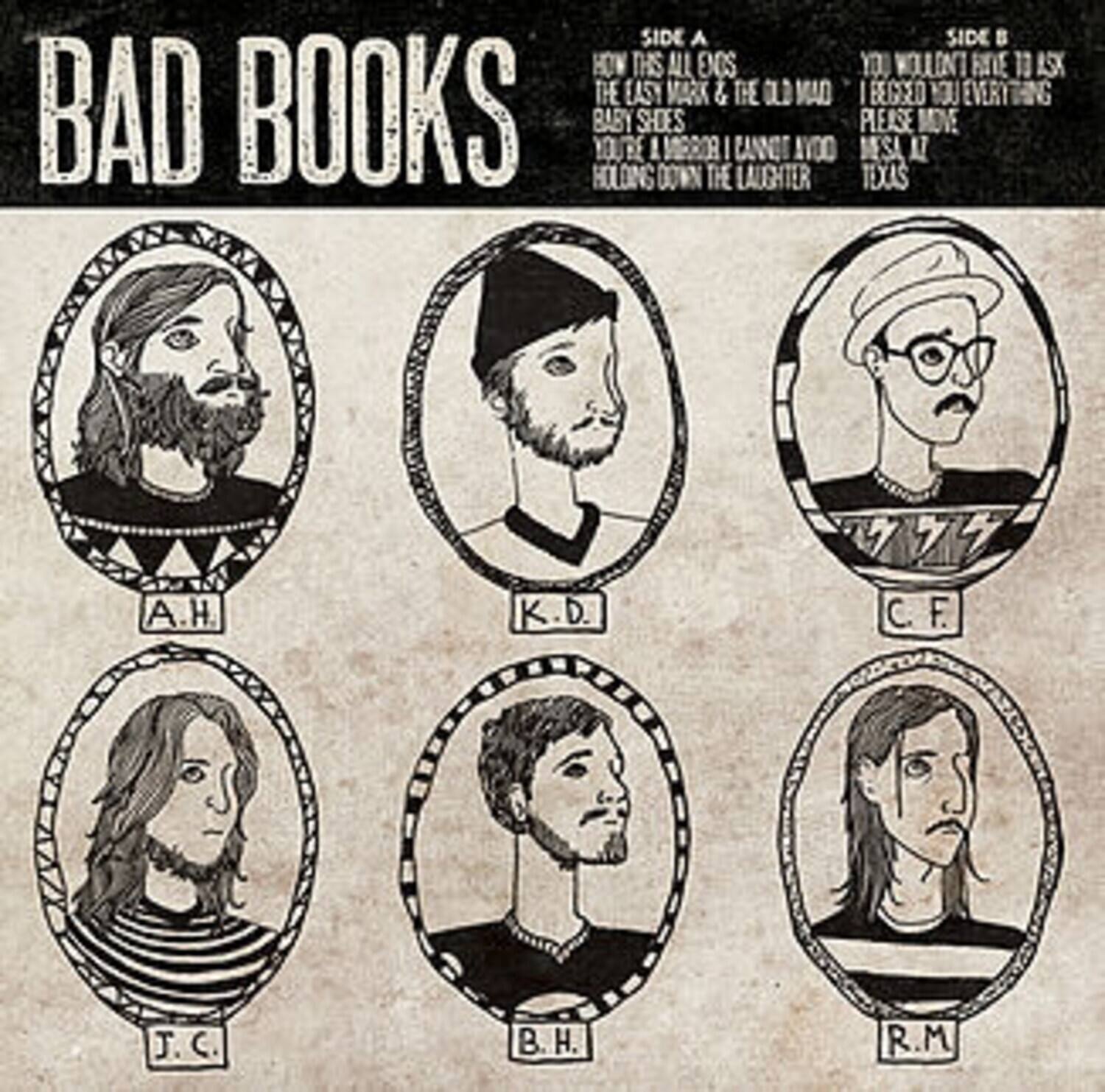 BAD BOOKS

SIDE A
HOW THIS ALL GOES
THE EASY MARK & THE OLD MAD
BABY SHOES
YOU'RE A MIRROR I CANNOT AVOID
HOLDING DOWN THE LAUGHTER

SIDE B
YOU WON'T HAVE TO ASK
I REGRET YOU EVERYTHING
PLEASE MOVE
IN SA AT TEXAS

A.H. K.D. D. C. F. J. C B H. R.M