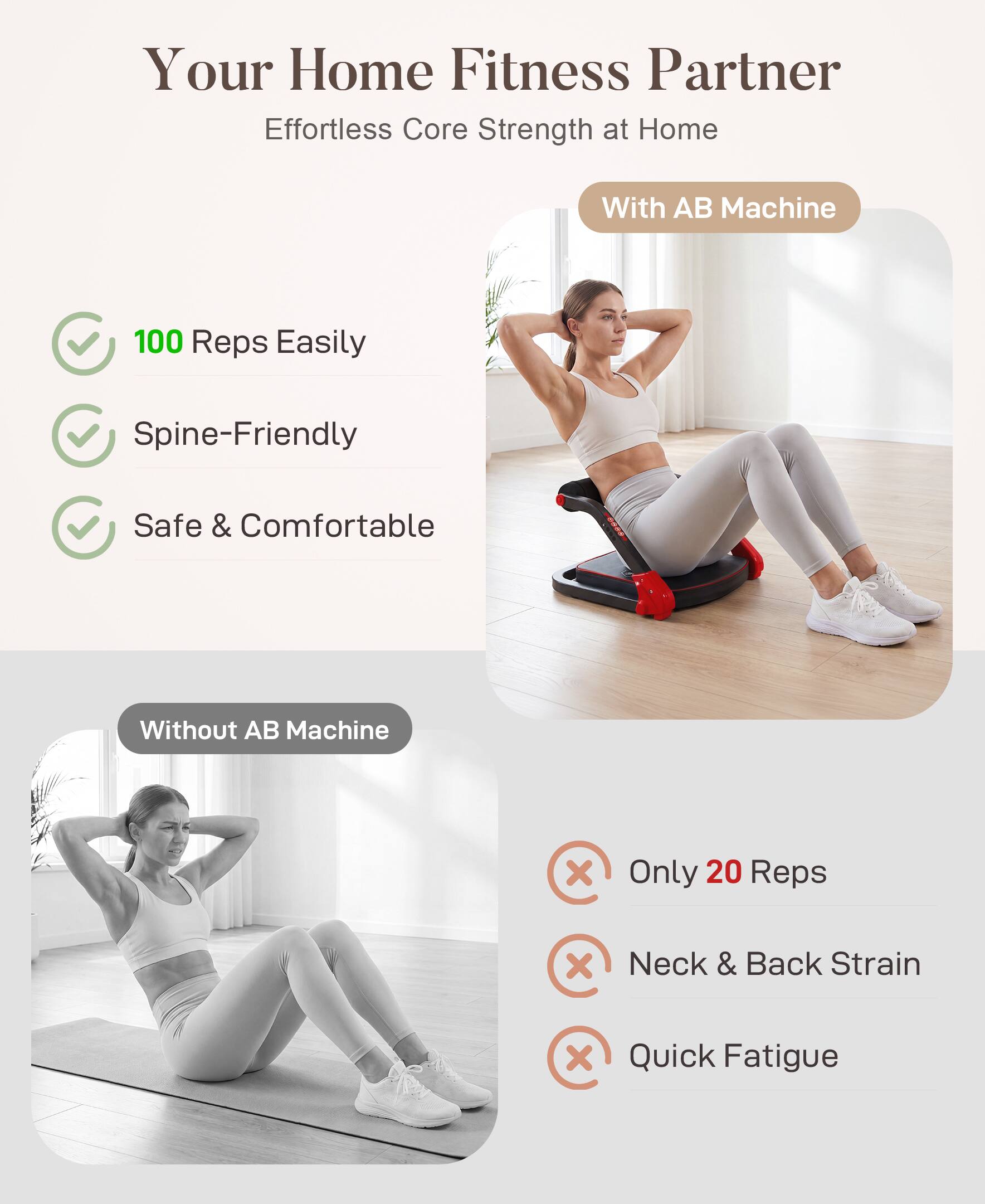 Your Home Fitness Partner  
Effortless Core Strength at Home  

With AB Machine  
- 100 Reps Easily  
- Spine-Friendly  
- Safe & Comfortable  

Without AB Machine  
- Only 20 Reps  
- Neck & Back Strain  
- Quick Fatigue