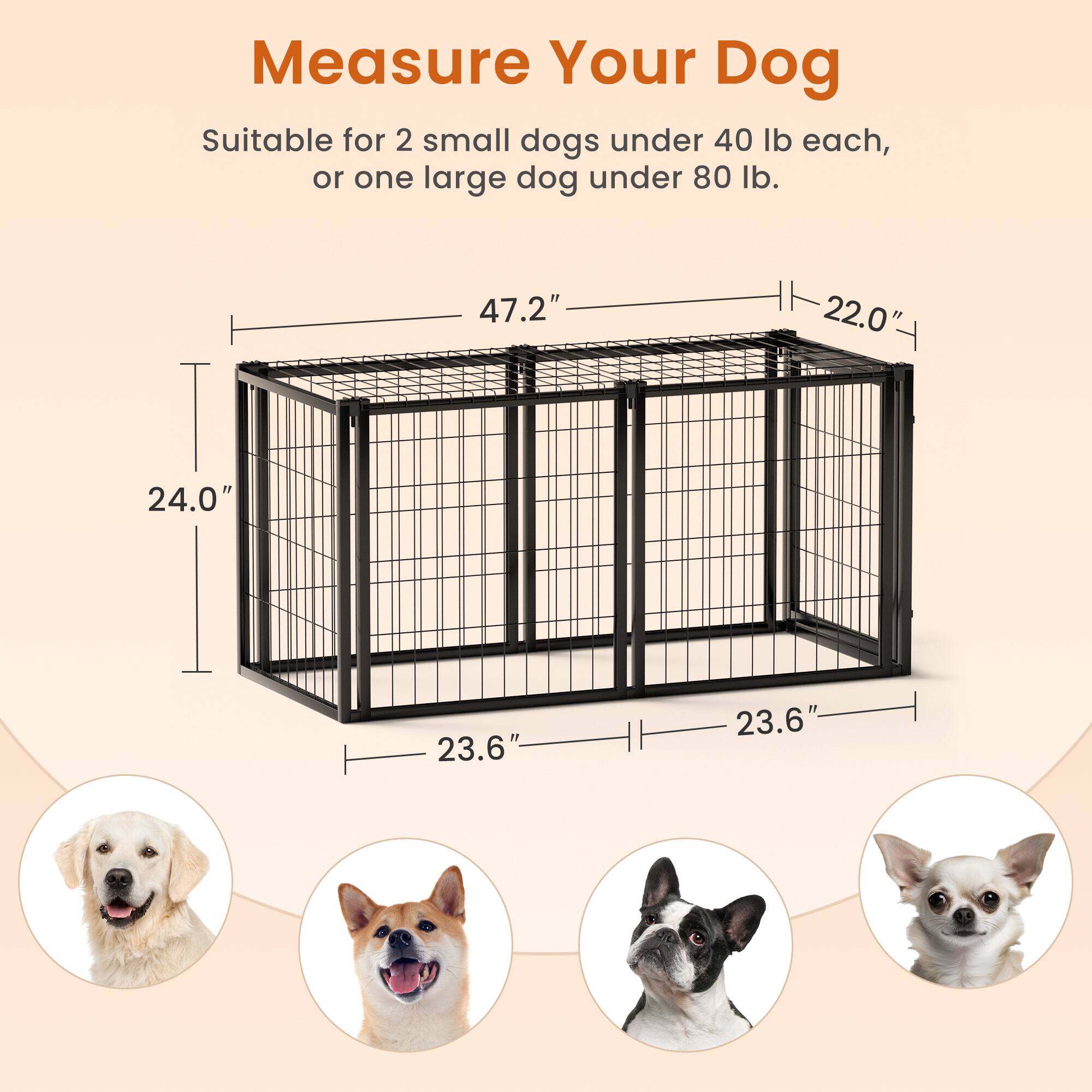 Measure Your Dog

Suitable for 2 small dogs under 40 lb each, or one large dog under 80 lb.

- Height: 24.0"
- Width: 47.2"
- Depth: 23.6"
- Door Height: 22.0"