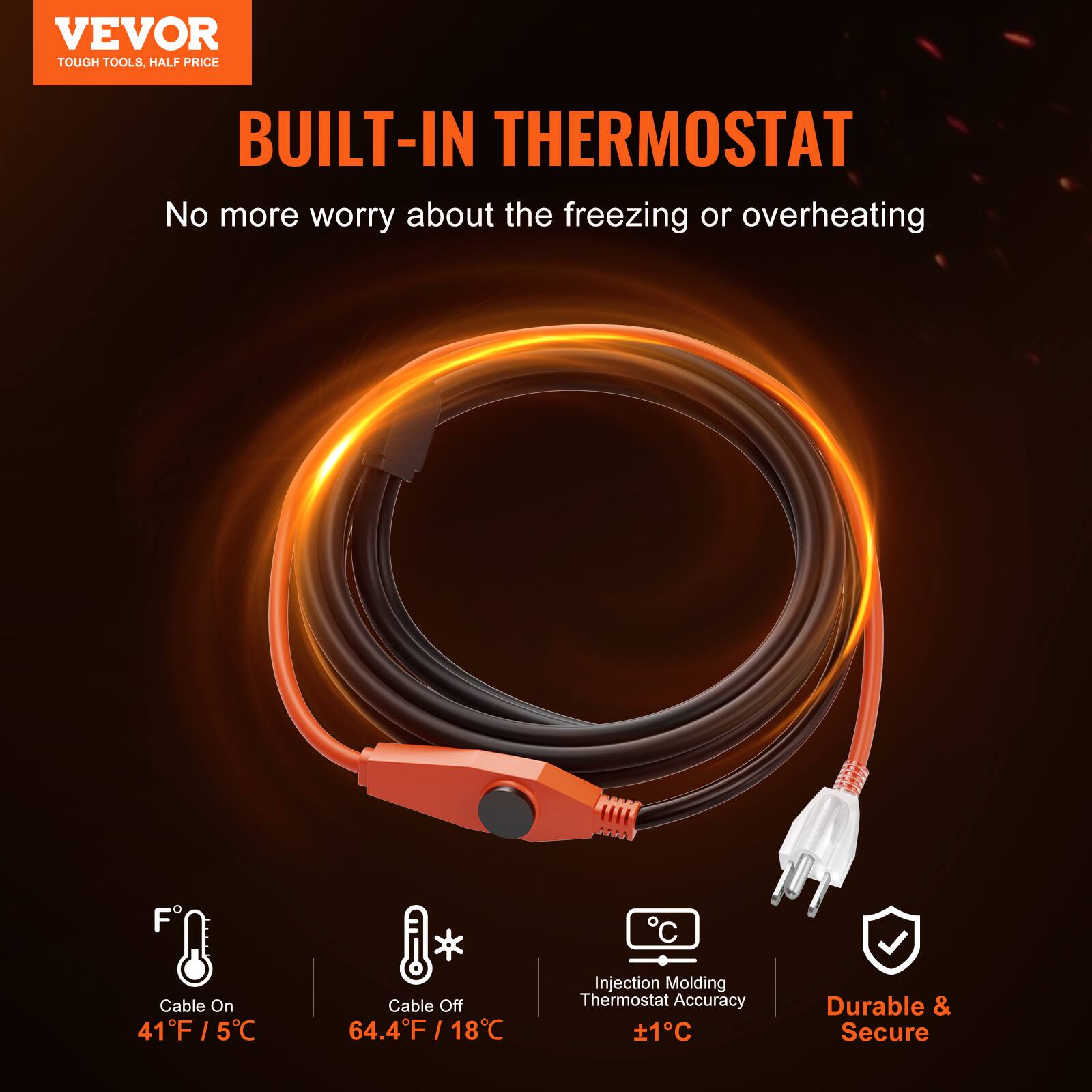 VEVOR TOUGH TOOLS, HALF PRICE

BUILT-IN THERMOSTAT

No more worry about the freezing or overheating

Cable On: 41°F / 5°C

Cable Off: 64.4°F / 18°C

Injection Molding Thermostat Accuracy: ±1°C

Durable & Secure