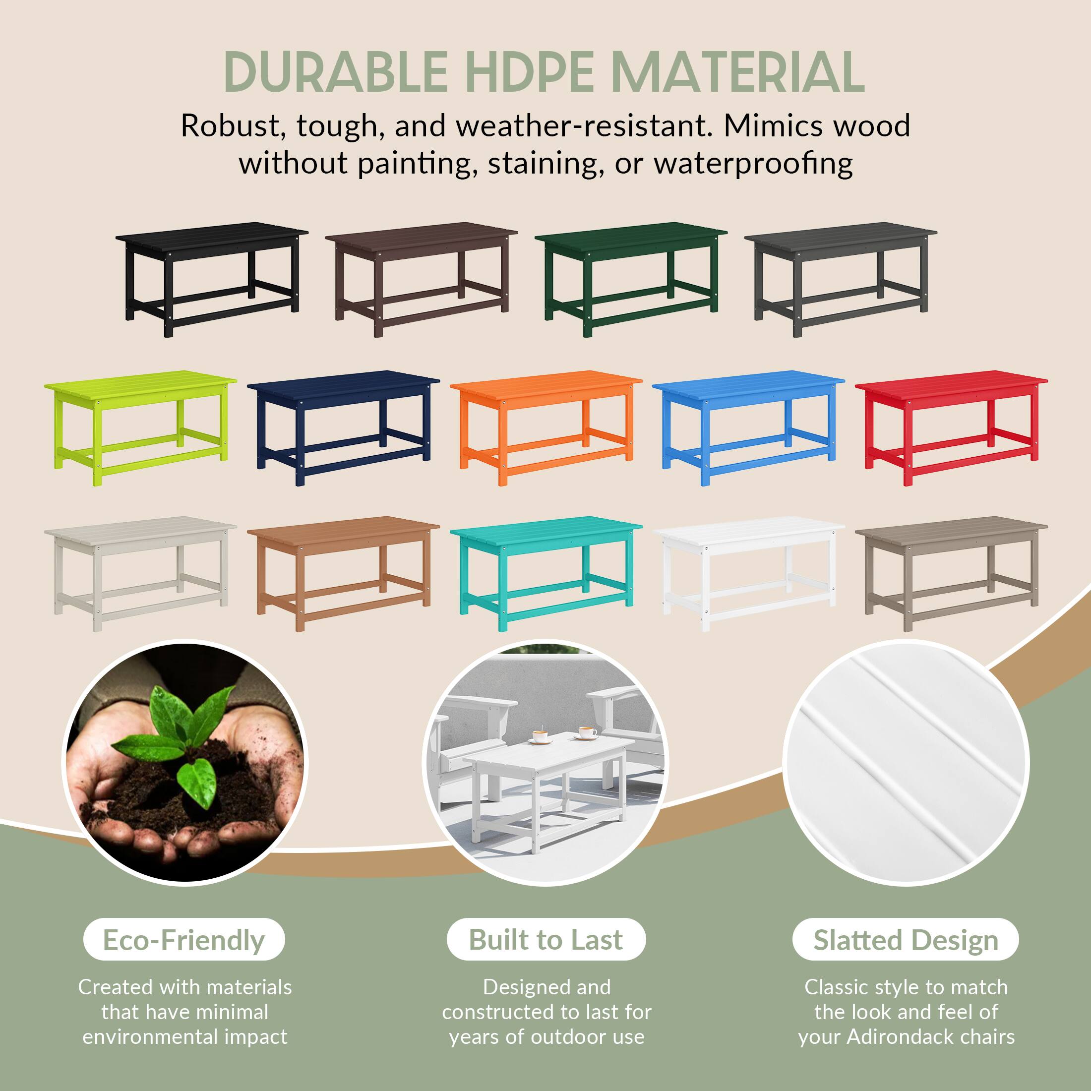 DURABLE HDPE MATERIAL  
Robust, tough, and weather-resistant. Mimics wood without painting, staining, or waterproofing.

Eco-Friendly  
Created with materials that have minimal environmental impact.

Built to Last  
Designed and constructed to last for years of outdoor use.

Slatted Design  
Classic style to match the look and feel of your Adirondack chairs.