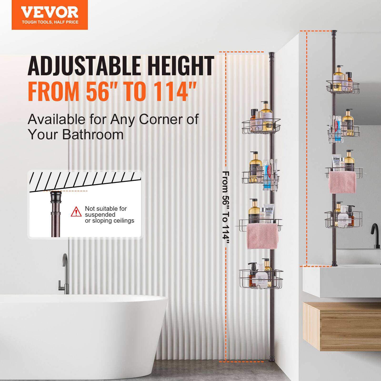 VEVOR  
TOUGH TOOLS, HALF PRICE  

ADJUSTABLE HEIGHT  
FROM 56" TO 114"  

Available for Any Corner of Your Bathroom  

Not suitable for suspended or sloping ceilings  

From 56" To 114"