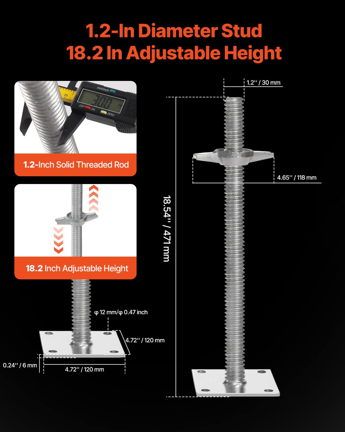 1.2-In Diameter Stud  
18.2 In Adjustable Height  

1.2-Inch Solid Threaded Rod  
18.2 Inch Adjustable Height  

1.2" / 30 mm  
4.65" / 118 mm  
18.54" / 471 mm  
0.24" / 6 mm  
4.72" / 120 mm  
12 mm / 0.47 inch  
4.72" / 120 mm