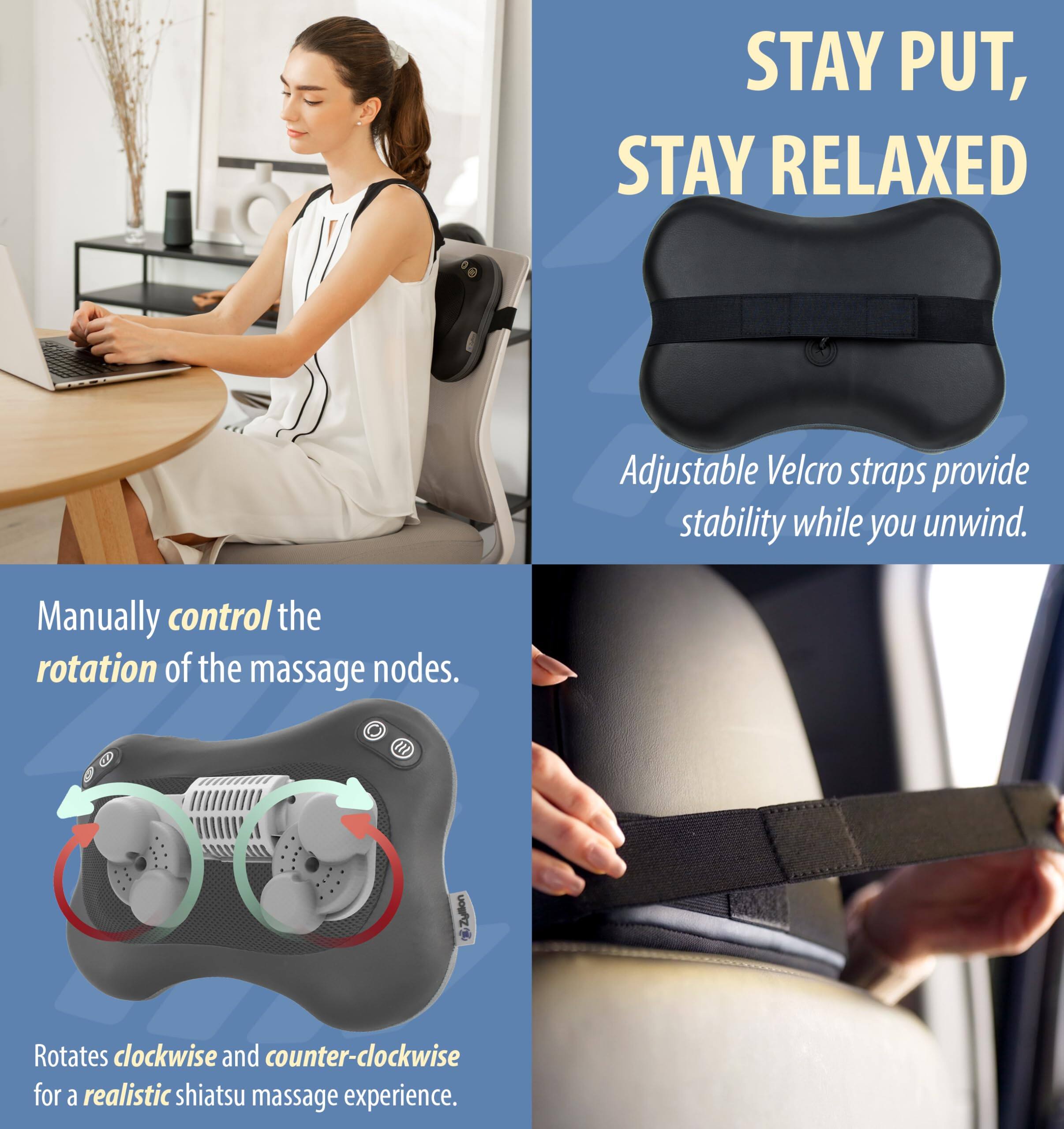 STAY PUT, STAY RELAXED

Adjustable Velcro straps provide stability while you unwind.

Manually control the rotation of the massage nodes.

Rotates clockwise and counter-clockwise for a realistic shiatsu massage experience.